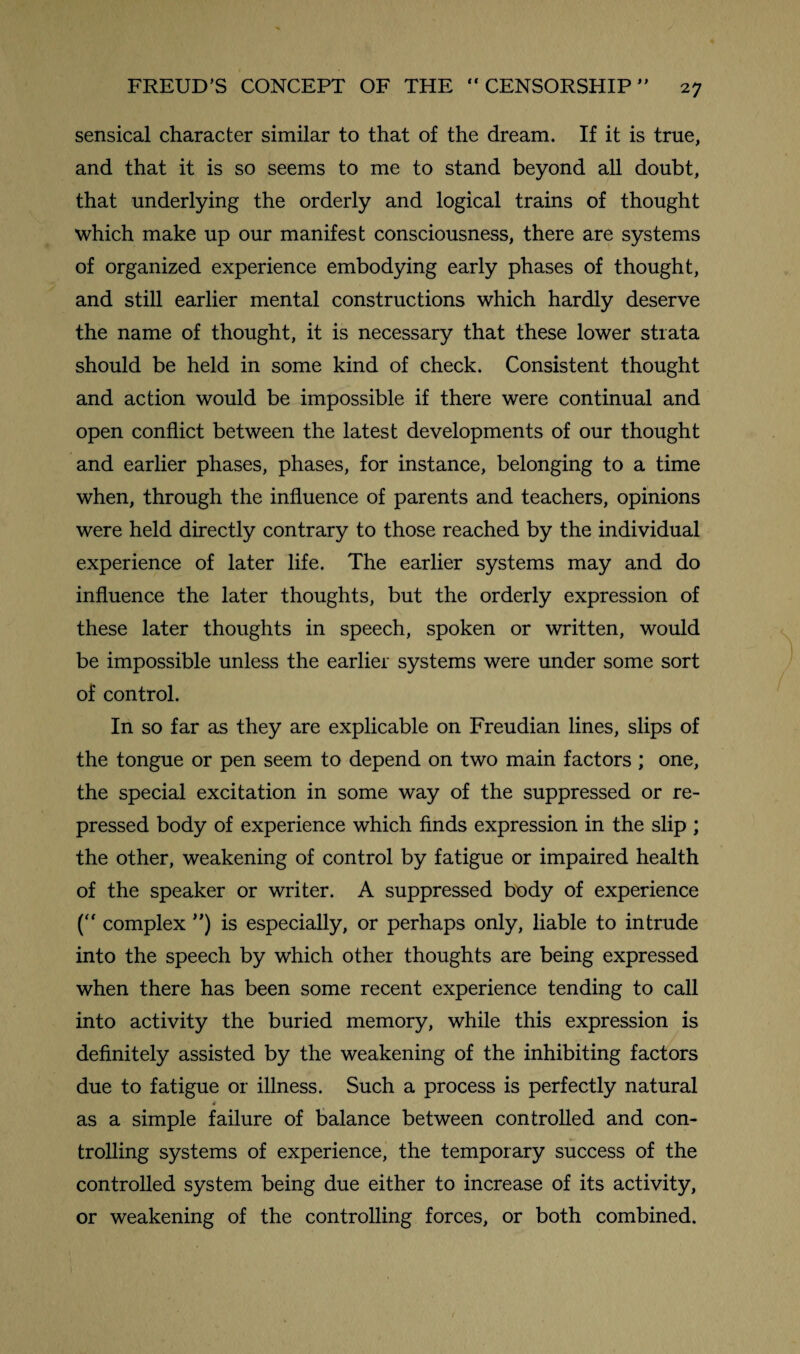 sensical character similar to that of the dream. If it is true, and that it is so seems to me to stand beyond all doubt, that underlying the orderly and logical trains of thought which make up our manifest consciousness, there are systems of organized experience embodying early phases of thought, and still earlier mental constructions which hardly deserve the name of thought, it is necessary that these lower strata should be held in some kind of check. Consistent thought and action would be impossible if there were continual and open conflict between the latest developments of our thought and earlier phases, phases, for instance, belonging to a time when, through the influence of parents and teachers, opinions were held directly contrary to those reached by the individual experience of later life. The earlier systems may and do influence the later thoughts, but the orderly expression of these later thoughts in speech, spoken or written, would be impossible unless the earlier systems were under some sort of control. In so far as they are explicable on Freudian lines, slips of the tongue or pen seem to depend on two main factors ; one, the special excitation in some way of the suppressed or re¬ pressed body of experience which finds expression in the slip ; the other, weakening of control by fatigue or impaired health of the speaker or writer. A suppressed body of experience (“ complex ”) is especially, or perhaps only, liable to intrude into the speech by which other thoughts are being expressed when there has been some recent experience tending to call into activity the buried memory, while this expression is definitely assisted by the weakening of the inhibiting factors due to fatigue or illness. Such a process is perfectly natural * as a simple failure of balance between controlled and con¬ trolling systems of experience, the temporary success of the controlled system being due either to increase of its activity, or weakening of the controlling forces, or both combined.