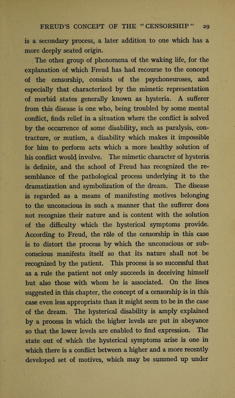 is a secondary process, a later addition to one which has a more deeply seated origin. The other group of phenomena of the waking life, for the explanation of which Freud has had recourse to the concept of the censorship, consists of the psychoneuroses, and especially that characterized by the mimetic representation of morbid states generally known as hysteria. A sufferer from this disease is one who, being troubled by some mental conflict, finds relief in a situation where the conflict is solved by the occurrence of some disability, such as paralysis, con¬ tracture, or mutism, a disability which makes it impossible for him to perform acts which a more healthy solution of his conflict would involve. The mimetic character of hysteria is definite, and the school of Freud has recognized the re¬ semblance of the pathological process underlying it to the dramatization and symbolization of the dream. The disease is regarded as a means of manifesting motives belonging to the unconscious in such a manner that the sufferer does not recognize their nature and is content with the solution of the difficulty which the hysterical symptoms provide. According to Freud, the role of the censorship in this case is to distort the process by which the unconscious or sub¬ conscious manifests itself so that its nature shall not be recognized by the patient. This process is so successful that as a rule the patient not only succeeds in deceiving himself but also those with whom he is associated. On the lines suggested in this chapter, the concept of a censorship is in this case even less appropriate than it might seem to be in the case of the dream. The hysterical disability is amply explained by a process in which the higher levels are put in abeyance so that the lower levels are enabled to find expression. The state out of which the hysterical symptoms arise is one in which there is a conflict between a higher and a more recently developed set of motives, which may be summed up under