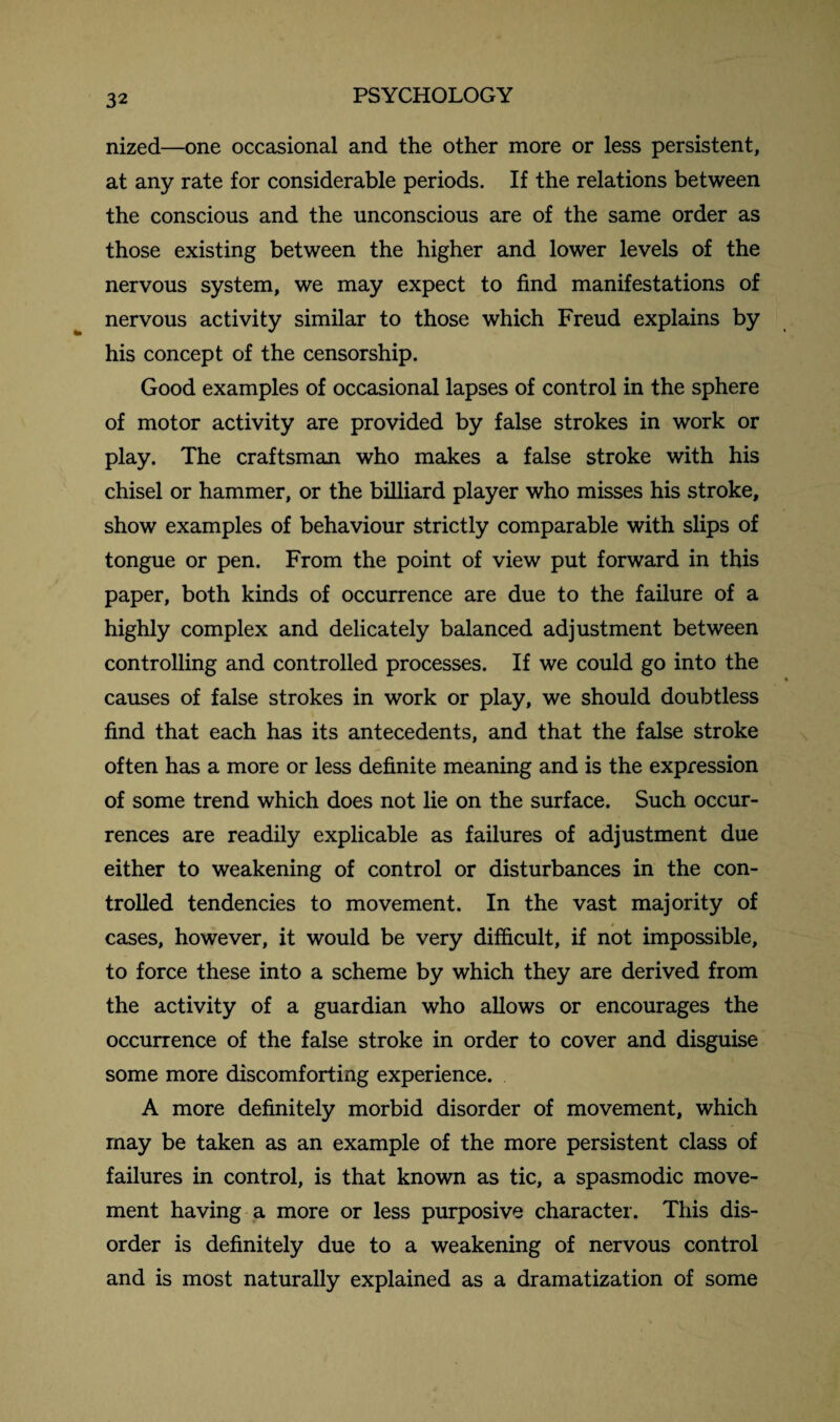 nized—one occasional and the other more or less persistent, at any rate for considerable periods. If the relations between the conscious and the unconscious are of the same order as those existing between the higher and lower levels of the nervous system, we may expect to find manifestations of nervous activity similar to those which Freud explains by his concept of the censorship. Good examples of occasional lapses of control in the sphere of motor activity are provided by false strokes in work or play. The craftsman who makes a false stroke with his chisel or hammer, or the billiard player who misses his stroke, show examples of behaviour strictly comparable with slips of tongue or pen. From the point of view put forward in this paper, both kinds of occurrence are due to the failure of a highly complex and delicately balanced adjustment between controlling and controlled processes. If we could go into the causes of false strokes in work or play, we should doubtless find that each has its antecedents, and that the false stroke often has a more or less definite meaning and is the expression of some trend which does not lie on the surface. Such occur¬ rences are readily explicable as failures of adjustment due either to weakening of control or disturbances in the con¬ trolled tendencies to movement. In the vast majority of cases, however, it would be very difficult, if not impossible, to force these into a scheme by which they are derived from the activity of a guardian who allows or encourages the occurrence of the false stroke in order to cover and disguise some more discomforting experience. A more definitely morbid disorder of movement, which may be taken as an example of the more persistent class of failures in control, is that known as tic, a spasmodic move¬ ment having a more or less purposive character. This dis¬ order is definitely due to a weakening of nervous control and is most naturally explained as a dramatization of some