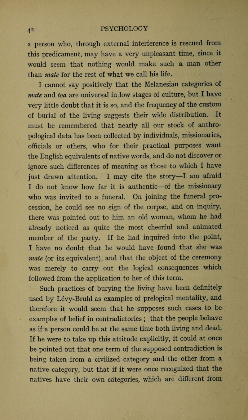 a person who, through external interference is rescued from this predicament, may have a very unpleasant time, since it would seem that nothing would make such a man other than mate for the rest of what we call his life. I cannot say positively that the Melanesian categories of mate and toa are universal in low stages of culture, but I have very little doubt that it is so, and the frequency of the custom of burial of the living suggests their wide distribution. It must be remembered that nearly all our stock of anthro¬ pological data has been collected by individuals, missionaries, officials or others, who for their practical purposes want the English equivalents of native words, and do not discover or ignore such differences of meaning as those to which I have just drawn attention. I may cite the story—I am afraid I do not know how far it is authentic—of the missionary who was invited to a funeral. On joining the funeral pro¬ cession, he could see no sign of the corpse, and on inquiry, there was pointed out to him an old woman, whom he had already noticed as quite the most cheerful and animated member of the party. If he had inquired into the point, I have no doubt that he would have found that she was mate (or its equivalent), and that the object of the ceremony was merely to carry out the logical consequences which followed from the application to her of this term. Such practices of burying the living have been definitely used by L^vy-Bruhl as examples of prelogical mentality, and therefore it would seem that he supposes such cases to be- examples of belief in contradictories ; that the people behave as if a person could be at the same time both living and dead. If he were to take up this attitude explicitly, it could at once be pointed out that one term of the supposed contradiction is being taken from a civilized category and the other from a native category, but that if it were once recognized that the natives have their own categories, which are different from