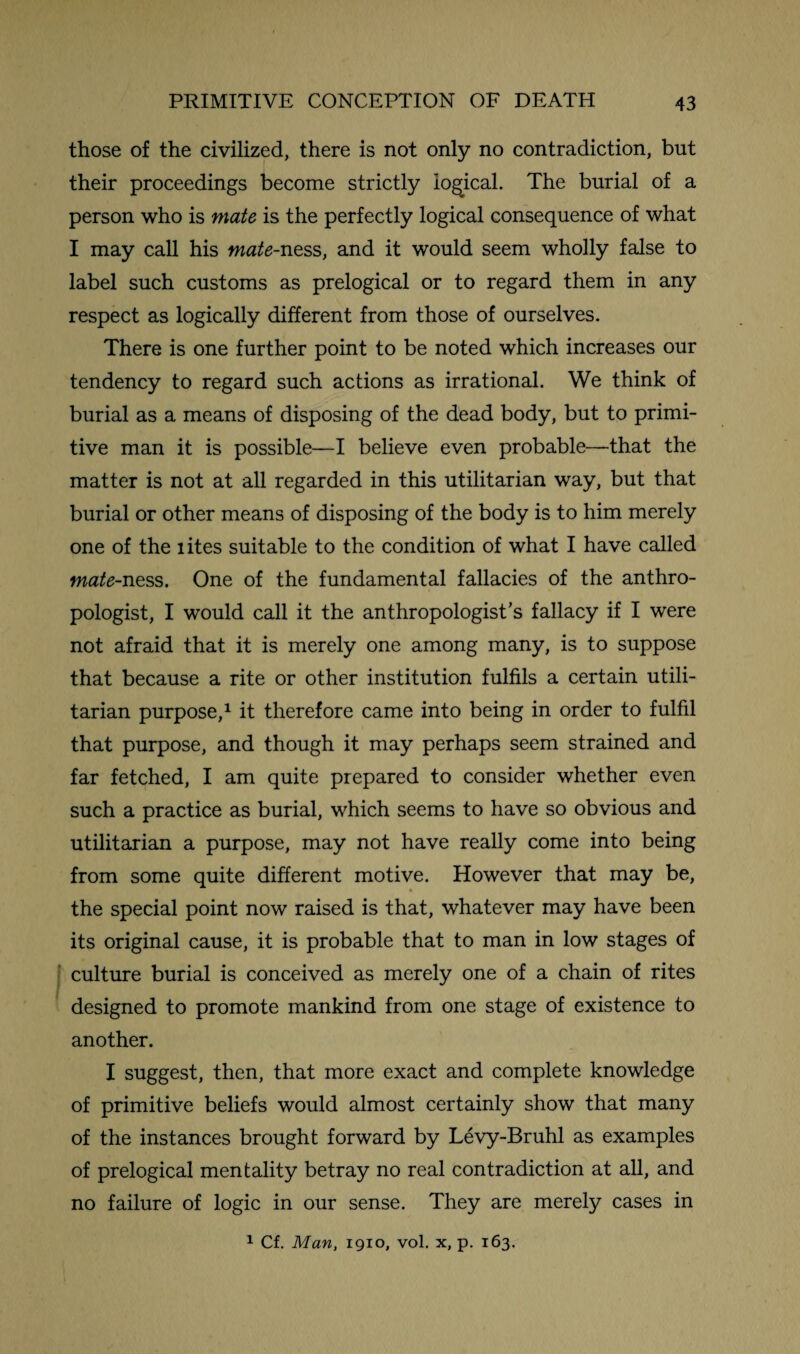 those of the civilized, there is not only no contradiction, but their proceedings become strictly logical. The burial of a person who is mate is the perfectly logical consequence of what I may call his mate-ness, and it would seem wholly false to label such customs as prelogical or to regard them in any respect as logically different from those of ourselves. There is one further point to be noted which increases our tendency to regard such actions as irrational. We think of burial as a means of disposing of the dead body, but to primi¬ tive man it is possible—I believe even probable—that the matter is not at all regarded in this utilitarian way, but that burial or other means of disposing of the body is to him merely one of the lites suitable to the condition of what I have called mate-ness. One of the fundamental fallacies of the anthro¬ pologist, I would call it the anthropologist’s fallacy if I were not afraid that it is merely one among many, is to suppose that because a rite or other institution fulfils a certain utili¬ tarian purpose,1 it therefore came into being in order to fulfil that purpose, and though it may perhaps seem strained and far fetched, I am quite prepared to consider whether even such a practice as burial, which seems to have so obvious and utilitarian a purpose, may not have really come into being from some quite different motive. However that may be, the special point now raised is that, whatever may have been its original cause, it is probable that to man in low stages of culture burial is conceived as merely one of a chain of rites designed to promote mankind from one stage of existence to another. I suggest, then, that more exact and complete knowledge of primitive beliefs would almost certainly show that many of the instances brought forward by Levy-Bruhl as examples of prelogical mentality betray no real contradiction at all, and no failure of logic in our sense. They are merely cases in 1 Cf. Man, 1910, vol. x, p. 163.