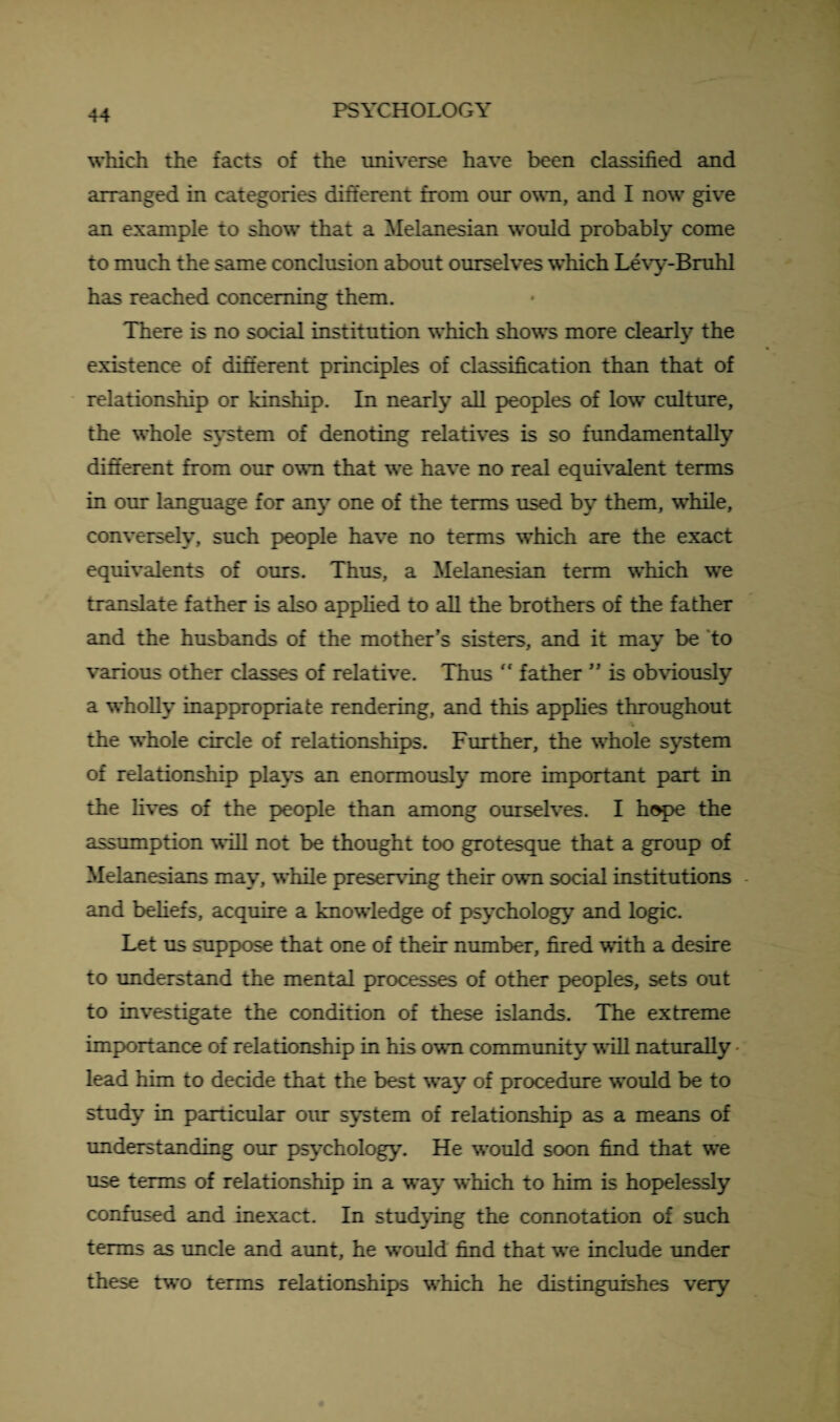 which the facts of the universe have been classified and arranged in categories different from our own, and I now give an example to show that a Melanesian would probably come to much the same conclusion about ourselves which Levy-Bruhl has reached concerning them. There is no social institution which shows more clearly the existence of different principles of classification than that of relationship or kinship. In nearly all peoples of low culture, the whole system of denoting relatives is so fundamentally different from our own that we have no real equivalent terms in our language for an}’ one of the terms used by them, while, conversely, such people have no terms which are the exact equivalents of ours. Thus, a Melanesian term which we translate father is also applied to all the brothers of the father and the husbands of the mother’s sisters, and it may be to various other classes of relative. Thus  father ” is obviously a wholly inappropriate rendering, and this applies throughout the whole circle of relationships. Further, the whole system of relationship plays an enormously more important part in the fives of the people than among ourselves. I hope the assumption will not be thought too grotesque that a group of Melanesians may, while preserving their own social institutions and beliefs, acquire a knowledge of psychology and logic. Let us suppose that one of their number, fired with a desire to understand the mental processes of other peoples, sets out to investigate the condition of these islands. The extreme importance of relationship in his own community vail naturally lead him to decide that the best way of procedure would be to study in particular our system of relationship as a means of understanding our psychology. He would soon find that we use terms of relationship in a way which to him is hopelessly confused and inexact. In studying the connotation of such terms as uncle and aunt, he would find that we include under these two terms relationships which he distinguishes very