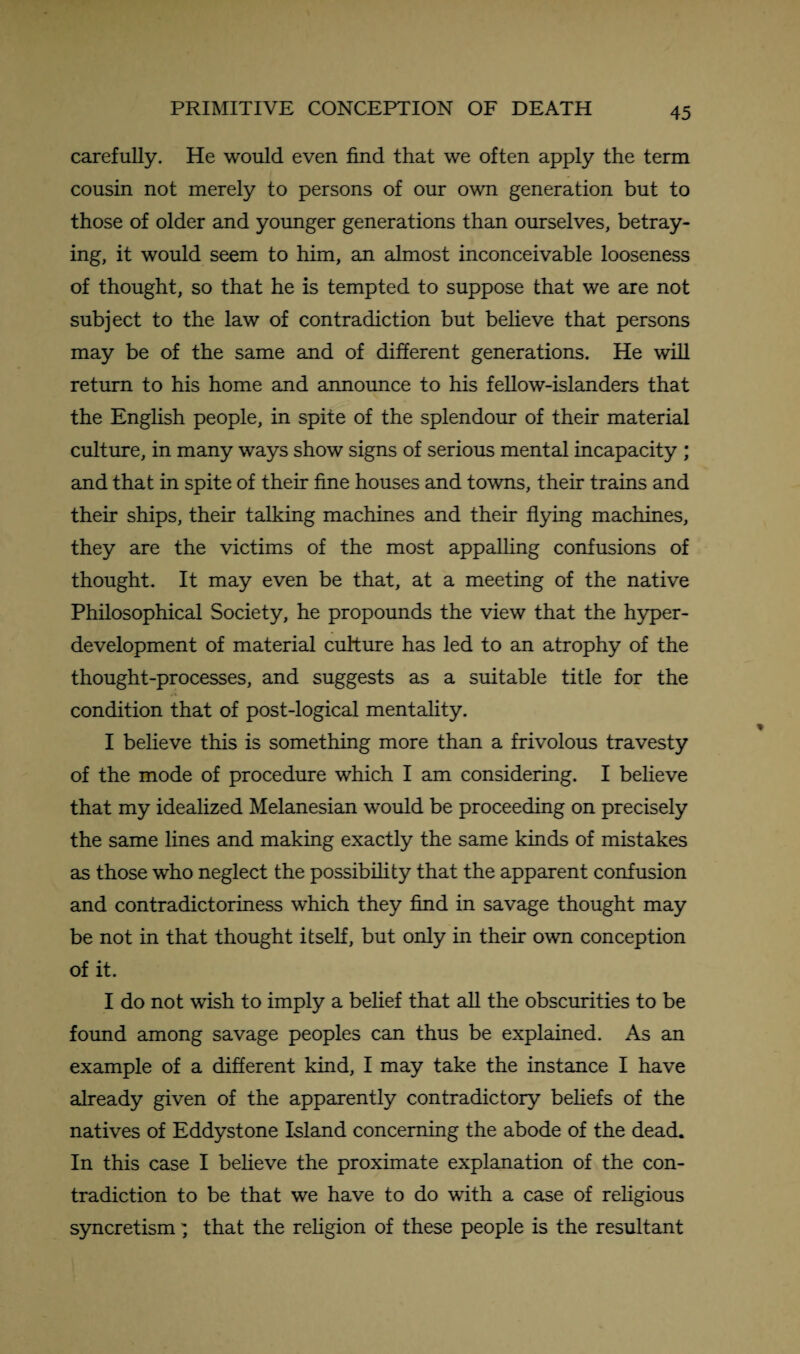 carefully. He would even find that we often apply the term cousin not merely to persons of our own generation but to those of older and younger generations than ourselves, betray¬ ing, it would seem to him, an almost inconceivable looseness of thought, so that he is tempted to suppose that we are not subject to the law of contradiction but believe that persons may be of the same and of different generations. He will return to his home and announce to his fellow-islanders that the English people, in spite of the splendour of their material culture, in many ways show signs of serious mental incapacity ; and that in spite of their fine houses and towns, their trains and their ships, their talking machines and their flying machines, they are the victims of the most appalling confusions of thought. It may even be that, at a meeting of the native Philosophical Society, he propounds the view that the hyper¬ development of material culture has led to an atrophy of the thought-processes, and suggests as a suitable title for the condition that of post-logical mentality. I believe this is something more than a frivolous travesty of the mode of procedure which I am considering. I believe that my idealized Melanesian would be proceeding on precisely the same lines and making exactly the same kinds of mistakes as those who neglect the possibility that the apparent confusion and contradictoriness which they find in savage thought may be not in that thought itself, but only in their own conception of it. I do not wish to imply a belief that all the obscurities to be found among savage peoples can thus be explained. As an example of a different kind, I may take the instance I have already given of the apparently contradictory beliefs of the natives of Eddystone Island concerning the abode of the dead. In this case I believe the proximate explanation of the con¬ tradiction to be that we have to do with a case of religious syncretism; that the religion of these people is the resultant