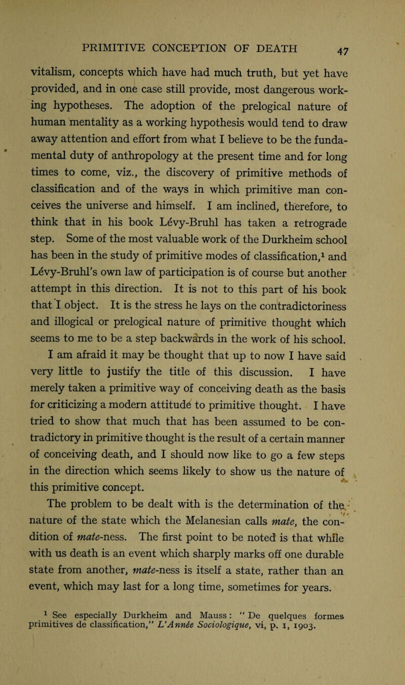 vitalism, concepts which have had much truth, but yet have provided, and in one case still provide, most dangerous work¬ ing hypotheses. The adoption of the prelogical nature of human mentality as a working hypothesis would tend to draw away attention and effort from what I believe to be the funda¬ mental duty of anthropology at the present time and for long times to come, viz., the discovery of primitive methods of classification and of the ways in which primitive man con¬ ceives the universe and himself. I am inclined, therefore, to think that in his book L^vy-Bruhl has taken a retrograde step. Some of the most valuable work of the Durkheim school has been in the study of primitive modes of classification,1 and Levy-Bruhl’s own law of participation is of course but another attempt in this direction. It is not to this part of his book that I object. It is the stress he lays on the contradictoriness and illogical or prelogical nature of primitive thought which seems to me to be a step backwards in the work of his school. I am afraid it may be thought that up to now I have said very little to justify the title of this discussion. I have merely taken a primitive way of conceiving death as the basis for criticizing a modern attitude to primitive thought. I have tried to show that much that has been assumed to be con¬ tradictory in primitive thought is the result of a certain manner of conceiving death, and I should now like to go a few steps in the direction which seems likely to show us the nature of »v this primitive concept. The problem to be dealt with is the determination of the. ' nature of the state which the Melanesian calls mate, the con¬ dition of mate-ness. The first point to be noted is that while with us death is an event which sharply marks off one durable state from another, mate-ness is itself a state, rather than an event, which may last for a long time, sometimes for years. 1 See especially Durkheim and Mauss: “ De quelques formes primitives de classification,” L’Ann6e Sociologique, vi, p, i, 1903.