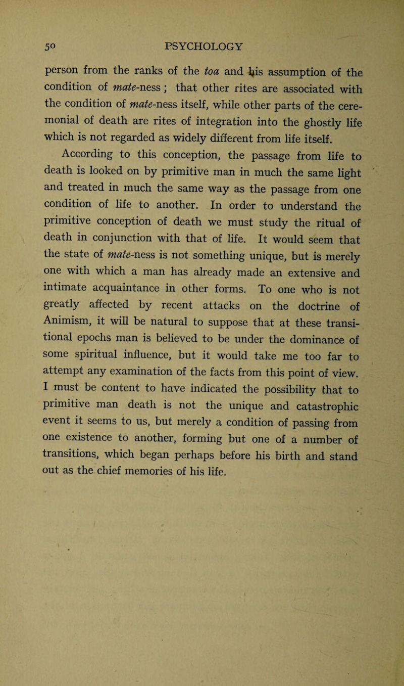 person from the ranks of the to a and 4is assumption of the condition of mate-ness; that other rites are associated with the condition of mate-ness itself, while other parts of the cere¬ monial of death are rites of integration into the ghostly life which is not regarded as widely different from life itself. According to this conception, the passage from life to death is looked on by primitive man in much the same light and treated in much the same way as the passage from one condition of life to another. In order to understand the primitive conception of death we must study the ritual of death in conjunction with that of life. It would seem that the state of mate-ness is not something unique, but is merely one with which a man has already made an extensive and intimate acquaintance in other forms. To one who is not greatly affected by recent attacks on the doctrine of Animism, it will be natural to suppose that at these transi¬ tional epochs man is believed to be under the dominance of some spiritual influence, but it would take me too far to attempt any examination of the facts from this point of view. 1 must be content to have indicated the possibility that to primitive man death is not the unique and catastrophic event it seems to us, but merely a condition of passing from one existence to another, forming but one of a number of transitions, which began perhaps before his birth and stand out as the chief memories of his life.