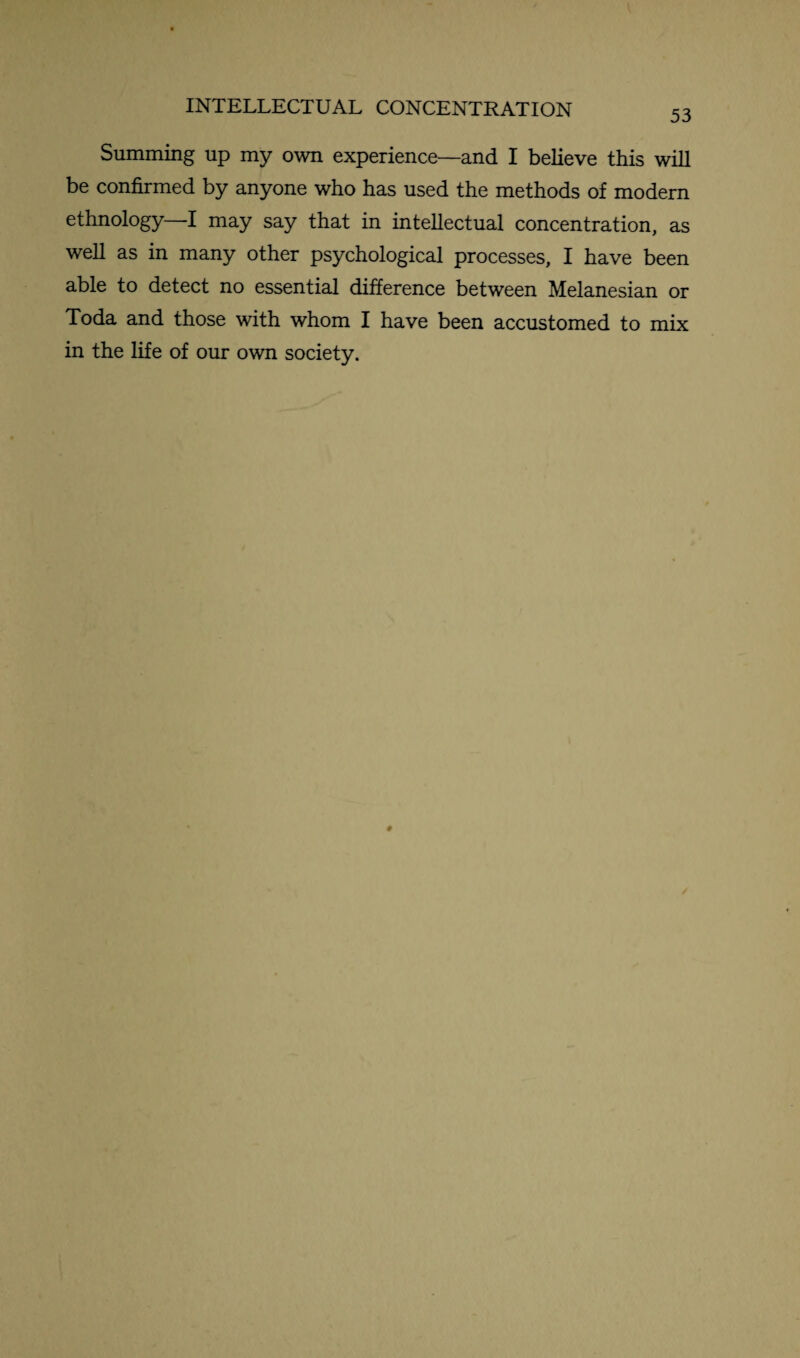 INTELLECTUAL CONCENTRATION 53 Summing up my own experience—and I believe this will be confirmed by anyone who has used the methods of modern ethnology I may say that in intellectual concentration, as well as in many other psychological processes, I have been able to detect no essential difference between Melanesian or Toda and those with whom I have been accustomed to mix in the life of our own society.