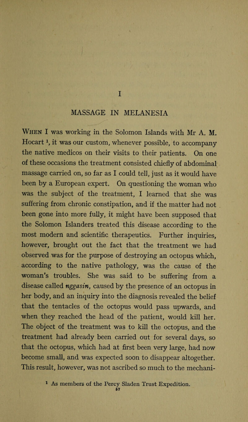 MASSAGE IN MELANESIA When I was working in the Solomon Islands with Mr A. M. Hocart1, it was our custom, whenever possible, to accompany the native medicos on their visits to their patients. On one of these occasions the treatment consisted chiefly of abdominal massage carried on, so far as I could tell, just as it would have been by a European expert. On questioning the woman who was the subject of the treatment, I learned that she was suffering from chronic constipation, and if the matter had not been gone into more fully, it might have been supposed that the Solomon Islanders treated this disease according to the most modern and scientific therapeutics. Further inquiries, however, brought out the fact that the treatment we had observed was for the purpose of destroying an octopus which, according to the native pathology, was the cause of the woman’s troubles. She was said to be suffering from a disease called nggasin, caused by the presence of an octopus in her body, and an inquiry into the diagnosis revealed the belief that the tentacles of the octopus would pass upwards, and when they reached the head of the patient, would kill her. The object of the treatment was to kill the octopus, and the treatment had already been carried out for several days, so that the octopus, which had at first been very large, had now become small, and was expected soon to disappear altogether. This result, however, was not ascribed so much to the mechani- 1 As members of the Percy Sladen Trust Expedition. 67