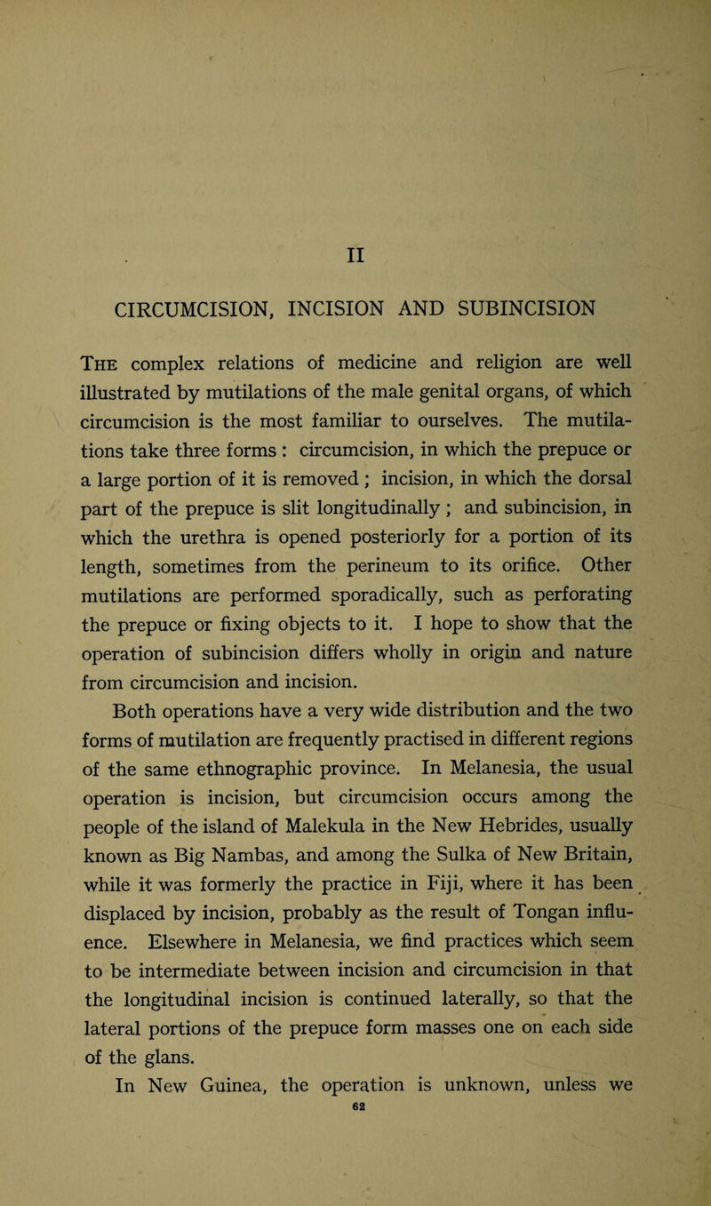 c II CIRCUMCISION, INCISION AND SUBINCISION The complex relations of medicine and religion are well illustrated by mutilations of the male genital organs, of which circumcision is the most familiar to ourselves. The mutila¬ tions take three forms : circumcision, in which the prepuce or a large portion of it is removed ; incision, in which the dorsal part of the prepuce is slit longitudinally ; and subincision, in which the urethra is opened posteriorly for a portion of its length, sometimes from the perineum to its orifice. Other mutilations are performed sporadically, such as perforating the prepuce or fixing objects to it. I hope to show that the operation of subincision differs wholly in origin and nature from circumcision and incision. Both operations have a very wide distribution and the two forms of mutilation are frequently practised in different regions of the same ethnographic province. In Melanesia, the usual operation is incision, but circumcision occurs among the people of the island of Malekula in the New Hebrides, usually known as Big Nambas, and among the Sulka of New Britain, while it was formerly the practice in Fiji, where it has been displaced by incision, probably as the result of Tongan influ¬ ence. Elsewhere in Melanesia, we find practices which seem to be intermediate between incision and circumcision in that the longitudinal incision is continued laterally, so that the lateral portions of the prepuce form masses one on each side of the glans. In New Guinea, the operation is unknown, unless we