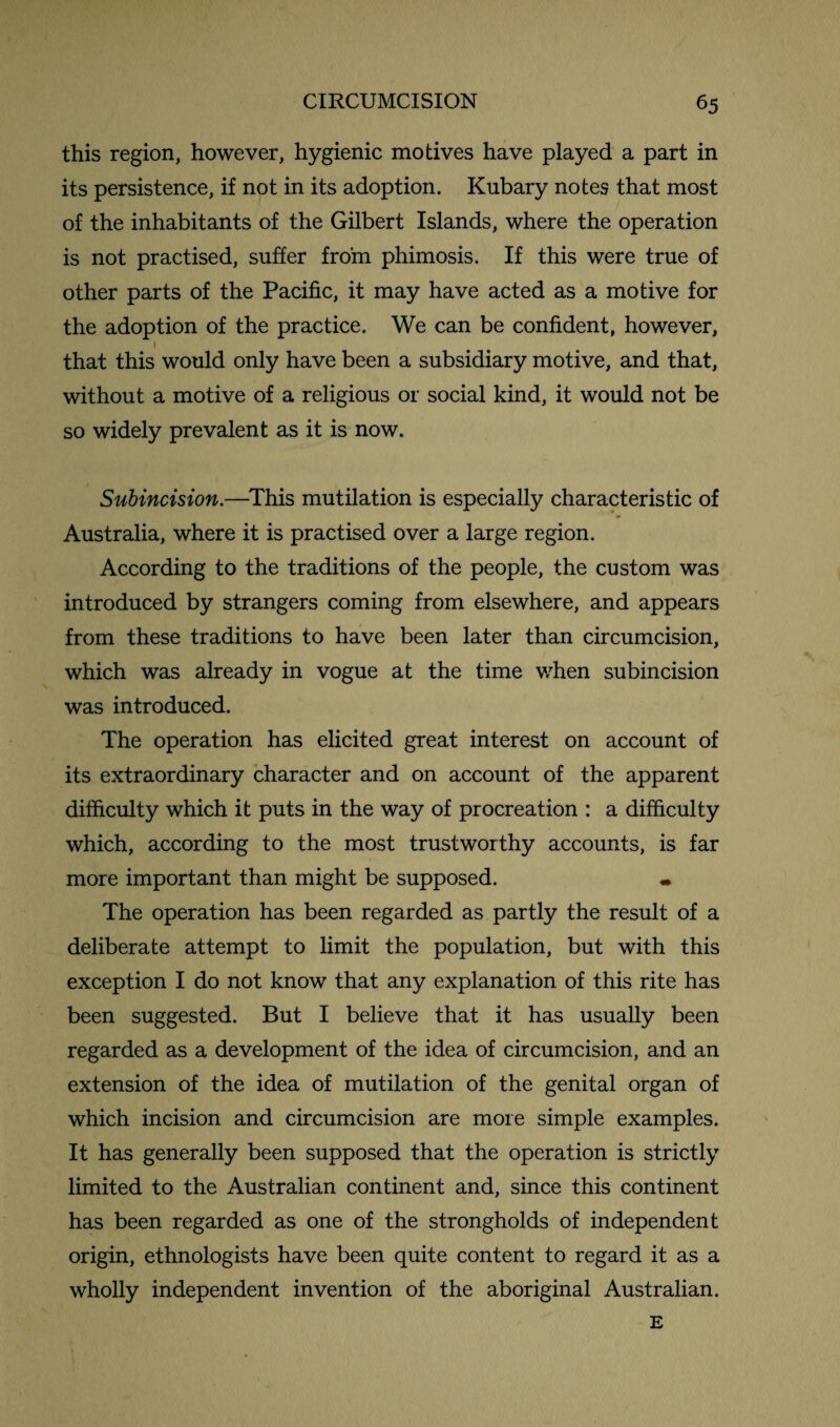 this region, however, hygienic motives have played a part in its persistence, if not in its adoption. Kubary notes that most of the inhabitants of the Gilbert Islands, where the operation is not practised, suffer from phimosis. If this were true of other parts of the Pacific, it may have acted as a motive for the adoption of the practice. We can be confident, however, 1 that this would only have been a subsidiary motive, and that, without a motive of a religious or social kind, it would not be so widely prevalent as it is now. Subincision.—This mutilation is especially characteristic of Australia, where it is practised over a large region. According to the traditions of the people, the custom was introduced by strangers coming from elsewhere, and appears from these traditions to have been later than circumcision, which was already in vogue at the time when subincision was introduced. The operation has elicited great interest on account of its extraordinary character and on account of the apparent difficulty which it puts in the way of procreation : a difficulty which, according to the most trustworthy accounts, is far more important than might be supposed. The operation has been regarded as partly the result of a deliberate attempt to limit the population, but with this exception I do not know that any explanation of this rite has been suggested. But I believe that it has usually been regarded as a development of the idea of circumcision, and an extension of the idea of mutilation of the genital organ of which incision and circumcision are more simple examples. It has generally been supposed that the operation is strictly limited to the Australian continent and, since this continent has been regarded as one of the strongholds of independent origin, ethnologists have been quite content to regard it as a wholly independent invention of the aboriginal Australian. E