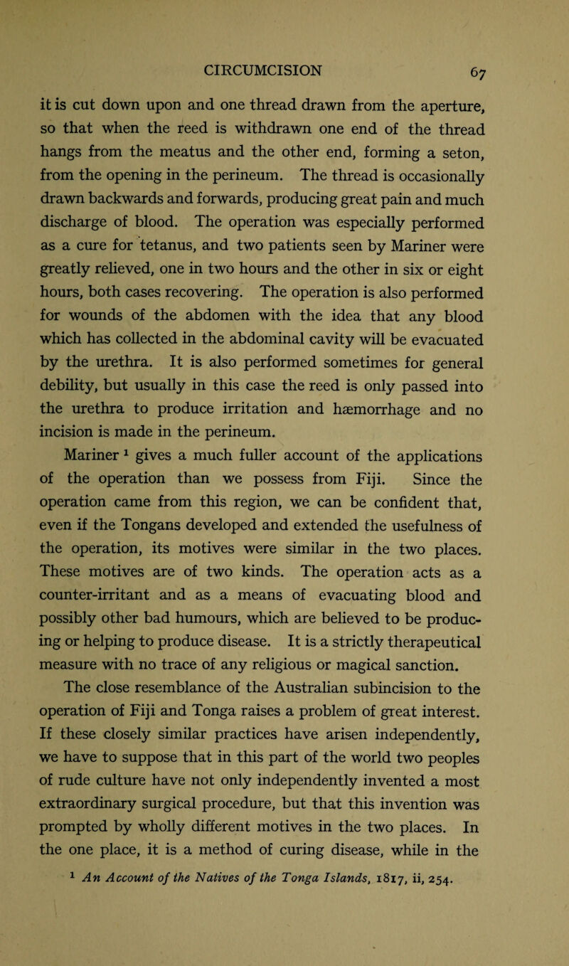 it is cut down upon and one thread drawn from the aperture, so that when the reed is withdrawn one end of the thread hangs from the meatus and the other end, forming a seton, from the opening in the perineum. The thread is occasionally drawn backwards and forwards, producing great pain and much discharge of blood. The operation was especially performed as a cure for tetanus, and two patients seen by Mariner were greatly relieved, one in two hours and the other in six or eight hours, both cases recovering. The operation is also performed for wounds of the abdomen with the idea that any blood which has collected in the abdominal cavity will be evacuated by the urethra. It is also performed sometimes for general debility, but usually in this case the reed is only passed into the urethra to produce irritation and haemorrhage and no incision is made in the perineum. Mariner 1 gives a much fuller account of the applications of the operation than we possess from Fiji. Since the operation came from this region, we can be confident that, even if the Tongans developed and extended the usefulness of the operation, its motives were similar in the two places. These motives are of two kinds. The operation acts as a counter-irritant and as a means of evacuating blood and possibly other bad humours, which are believed to be produc¬ ing or helping to produce disease. It is a strictly therapeutical measure with no trace of any religious or magical sanction. The close resemblance of the Australian subincision to the operation of Fiji and Tonga raises a problem of great interest. If these closely similar practices have arisen independently, we have to suppose that in this part of the world two peoples of rude culture have not only independently invented a most extraordinary surgical procedure, but that this invention was prompted by wholly different motives in the two places. In the one place, it is a method of curing disease, while in the 1 An Account of the Natives of the Tonga Islands, 1817, ii, 254.