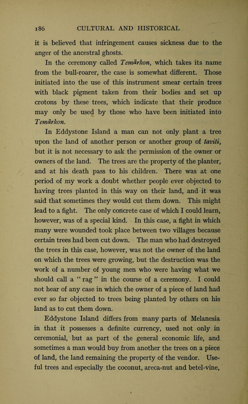 it is believed that infringement causes sickness due to the anger of the ancestral ghosts. In the ceremony called Temtirkon, which takes its name from the bull-roarer, the case is somewhat different. Those initiated into the use of this instrument smear certain trees with black pigment taken from their bodies and set up crotons by these trees, which indicate that their produce may only be used by those who have been initiated into Temaykon. In Eddystone Island a man can not only plant a tree upon the land of another person or another group of taviti, but it is not necessary to ask the permission of the owner or owners of the land. The trees are the property of the planter, and at his death pass to his children. There was at one period of my work a doubt whether people ever objected to having trees planted in this way on their land, and it was said that sometimes they would cut them down. This might lead to a fight. The only concrete case of which I could learn, however, was of a special kind. In this case, a fight in which many were wounded took place between two villages because certain trees had been cut down. The man who had destroyed the trees in this case, however, was not the owner of the land on which the trees were growing, but the destruction was the work of a number of young men who were having what we should call a “ rag ” in the course of a ceremony. I could not hear of any case in which the owner of a piece of land had ever so far objected to trees being planted by others on his land as to cut them down. Eddystone Island differs from many parts of Melanesia in that it possesses a definite currency, used not only in ceremonial, but as part of the general economic life, and sometimes a man would buy from another the trees on a piece of land, the land remaining the property of the vendor. Use¬ ful trees and especially the coconut, areca-nut and betel-vine,