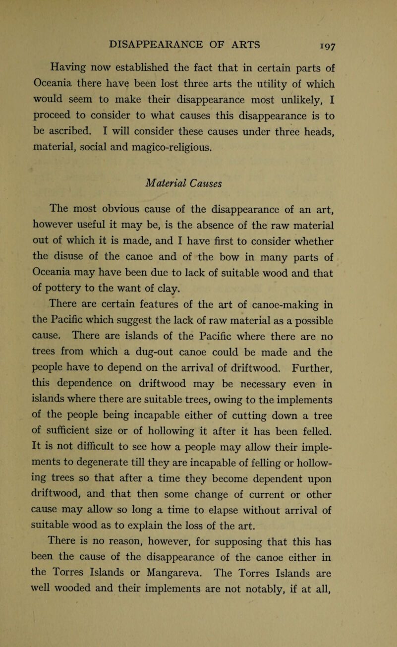 Having now established the fact that in certain parts of Oceania there have been lost three arts the utility of which would seem to make their disappearance most unlikely, I proceed to consider to what causes this disappearance is to be ascribed. I will consider these causes under three heads, material, social and magico-religious. Material Causes The most obvious cause of the disappearance of an art, however useful it may be, is the absence of the raw material out of which it is made, and I have first to consider whether the disuse of the canoe and of the bow in many parts of Oceania may have been due to lack of suitable wood and that of pottery to the want of clay. There are certain features of the art of canoe-making in the Pacific which suggest the lack of raw material as a possible cause. There are islands of the Pacific where there are no trees from which a dug-out canoe could be made and the people have to depend on the arrival of driftwood. Further, this dependence on driftwood may be necessary even in islands where there are suitable trees, owing to the implements of the people being incapable either of cutting down a tree of sufficient size or of hollowing it after it has been felled. It is not difficult to see how a people may allow their imple¬ ments to degenerate till they are incapable of felling or hollow¬ ing trees so that after a time they become dependent upon driftwood, and that then some change of current or other cause may allow so long a time to elapse without arrival of suitable wood as to explain the loss of the art. There is no reason, however, for supposing that this has been the cause of the disappearance of the canoe either in the Torres Islands or Mangareva. The Torres Islands are well wooded and their implements are not notably, if at all,