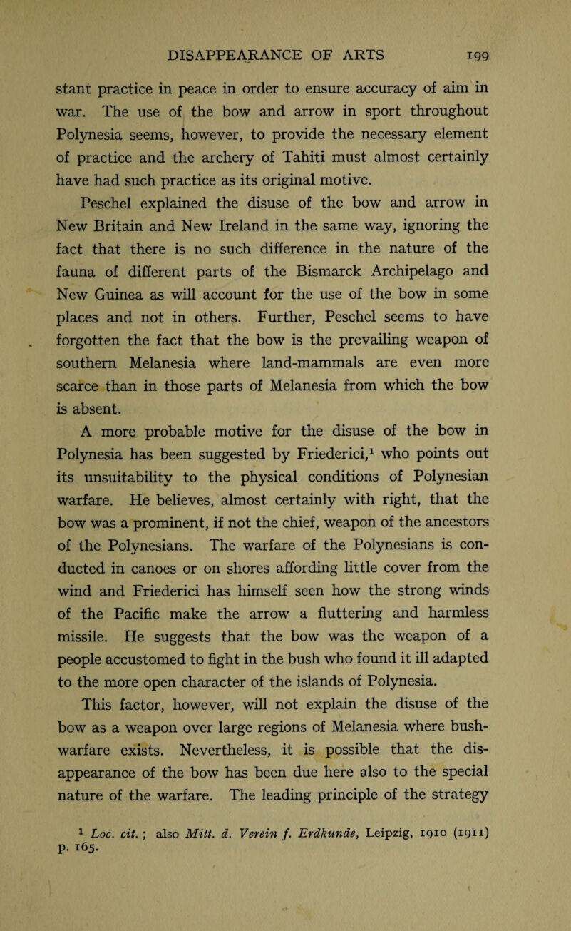 stant practice in peace in order to ensure accuracy of aim in war. The use of the bow and arrow in sport throughout Polynesia seems, however, to provide the necessary element of practice and the archery of Tahiti must almost certainly have had such practice as its original motive. Peschel explained the disuse of the bow and arrow in New Britain and New Ireland in the same way, ignoring the fact that there is no such difference in the nature of the fauna of different parts of the Bismarck Archipelago and New Guinea as will account for the use of the bow in some places and not in others. Further, Peschel seems to have forgotten the fact that the bow is the prevailing weapon of southern Melanesia where land-mammals are even more scarce than in those parts of Melanesia from which the bow is absent. A more probable motive for the disuse of the bow in Polynesia has been suggested by Friederici,1 who points out its unsuitability to the physical conditions of Polynesian warfare. He believes, almost certainly with right, that the bow was a prominent, if not the chief, weapon of the ancestors of the Polynesians. The warfare of the Polynesians is con¬ ducted in canoes or on shores affording little cover from the wind and Friederici has himself seen how the strong winds of the Pacific make the arrow a fluttering and harmless missile. He suggests that the bow was the weapon of a people accustomed to fight in the bush who found it ill adapted to the more open character of the islands of Polynesia. This factor, however, will not explain the disuse of the bow as a weapon over large regions of Melanesia where bush- warfare exists. Nevertheless, it is possible that the dis¬ appearance of the bow has been due here also to the special nature of the warfare. The leading principle of the strategy 1 Loc. cit. ; also Mitt. d. Verein f. Erdkunde, Leipzig, 1910 (1911) p. 165. 1