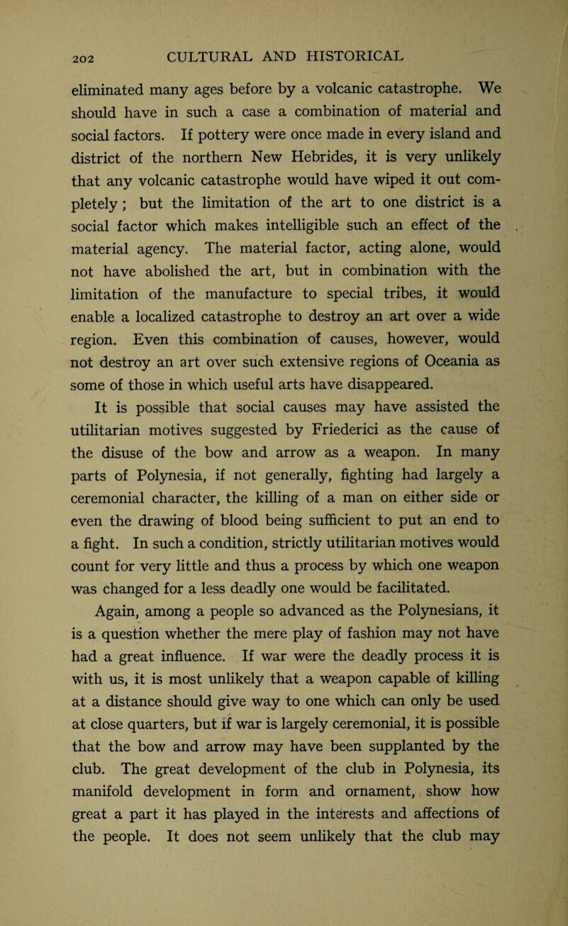 eliminated many ages before by a volcanic catastrophe. We should have in such a case a combination of material and social factors. If pottery were once made in every island and district of the northern New Hebrides, it is very unlikely that any volcanic catastrophe would have wiped it out com¬ pletely ; but the limitation of the art to one district is a social factor which makes intelligible such an effect of the material agency. The material factor, acting alone, would not have abolished the art, but in combination with the limitation of the manufacture to special tribes, it would enable a localized catastrophe to destroy an art over a wide region. Even this combination of causes, however, would not destroy an art over such extensive regions of Oceania as some of those in which useful arts have disappeared. It is possible that social causes may have assisted the utilitarian motives suggested by Friederici as the cause of the disuse of the bow and arrow as a weapon. In many parts of Polynesia, if not generally, fighting had largely a ceremonial character, the killing of a man on either side or even the drawing of blood being sufficient to put an end to a fight. In such a condition, strictly utilitarian motives would count for very little and thus a process by which one weapon was changed for a less deadly one would be facilitated. Again, among a people so advanced as the Polynesians, it is a question whether the mere play of fashion may not have had a great influence. If war were the deadly process it is with us, it is most unlikely that a weapon capable of killing at a distance should give way to one which can only be used at close quarters, but if war is largely ceremonial, it is possible that the bow and arrow may have been supplanted by the club. The great development of the club in Polynesia, its manifold development in form and ornament, show how great a part it has played in the interests and affections of the people. It does not seem unlikely that the club may