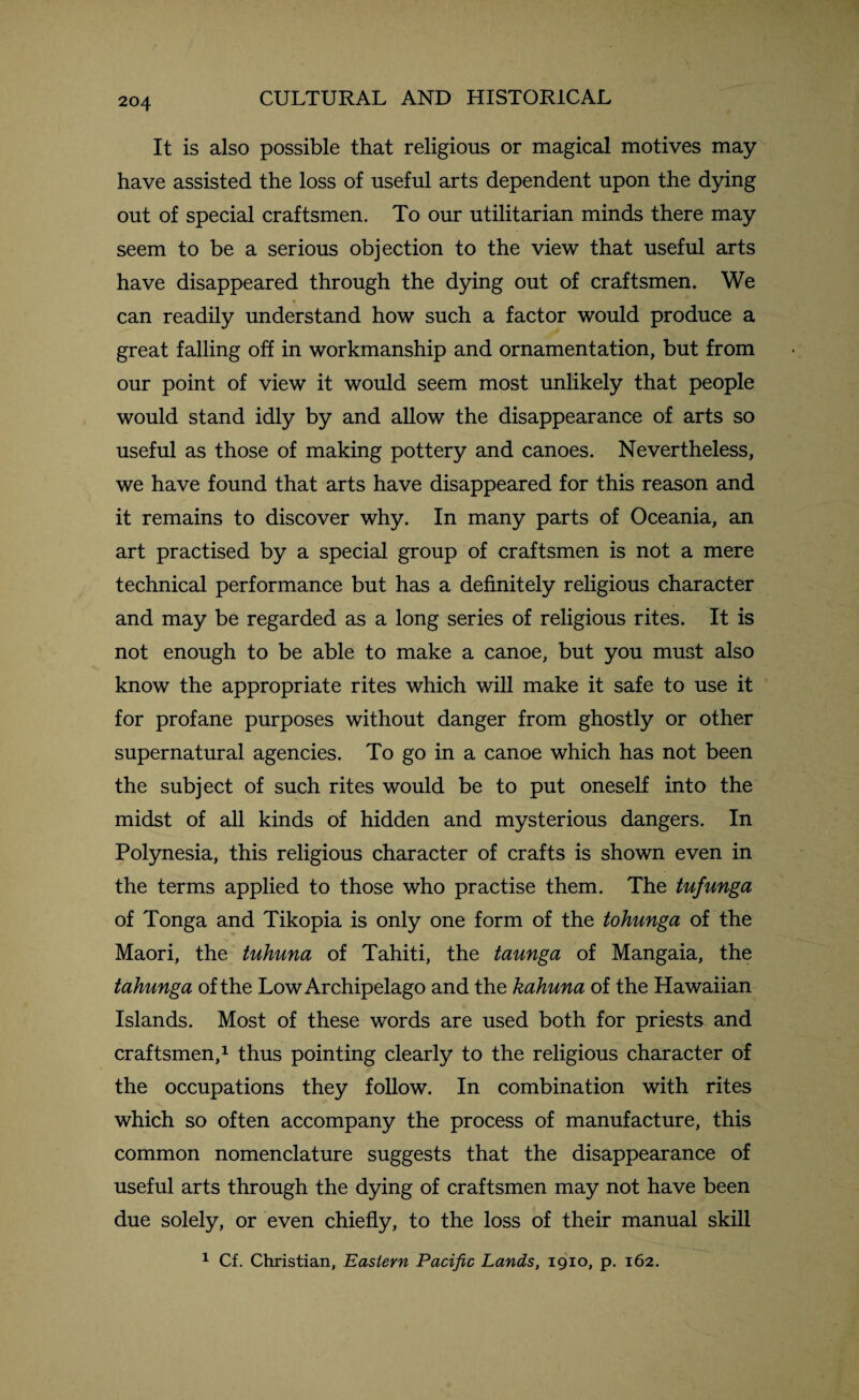 It is also possible that religious or magical motives may have assisted the loss of useful arts dependent upon the dying out of special craftsmen. To our utilitarian minds there may seem to be a serious objection to the view that useful arts have disappeared through the dying out of craftsmen. We can readily understand how such a factor would produce a great falling off in workmanship and ornamentation, but from our point of view it would seem most unlikely that people would stand idly by and allow the disappearance of arts so useful as those of making pottery and canoes. Nevertheless, we have found that arts have disappeared for this reason and it remains to discover why. In many parts of Oceania, an art practised by a special group of craftsmen is not a mere technical performance but has a definitely religious character and may be regarded as a long series of religious rites. It is not enough to be able to make a canoe, but you must also know the appropriate rites which will make it safe to use it for profane purposes without danger from ghostly or other supernatural agencies. To go in a canoe which has not been the subject of such rites would be to put oneself into the midst of all kinds of hidden and mysterious dangers. In Polynesia, this religious character of crafts is shown even in the terms applied to those who practise them. The tufunga of Tonga and Tikopia is only one form of the tohunga of the Maori, the tuhuna of Tahiti, the taunga of Mangaia, the tahunga of the Low Archipelago and the kahuna of the Hawaiian Islands. Most of these words are used both for priests and craftsmen,1 thus pointing clearly to the religious character of the occupations they follow. In combination with rites which so often accompany the process of manufacture, this common nomenclature suggests that the disappearance of useful arts through the dying of craftsmen may not have been due solely, or even chiefly, to the loss of their manual skill 1 Cf. Christian, Eastern Pacific Lands, 1910, p. 162.