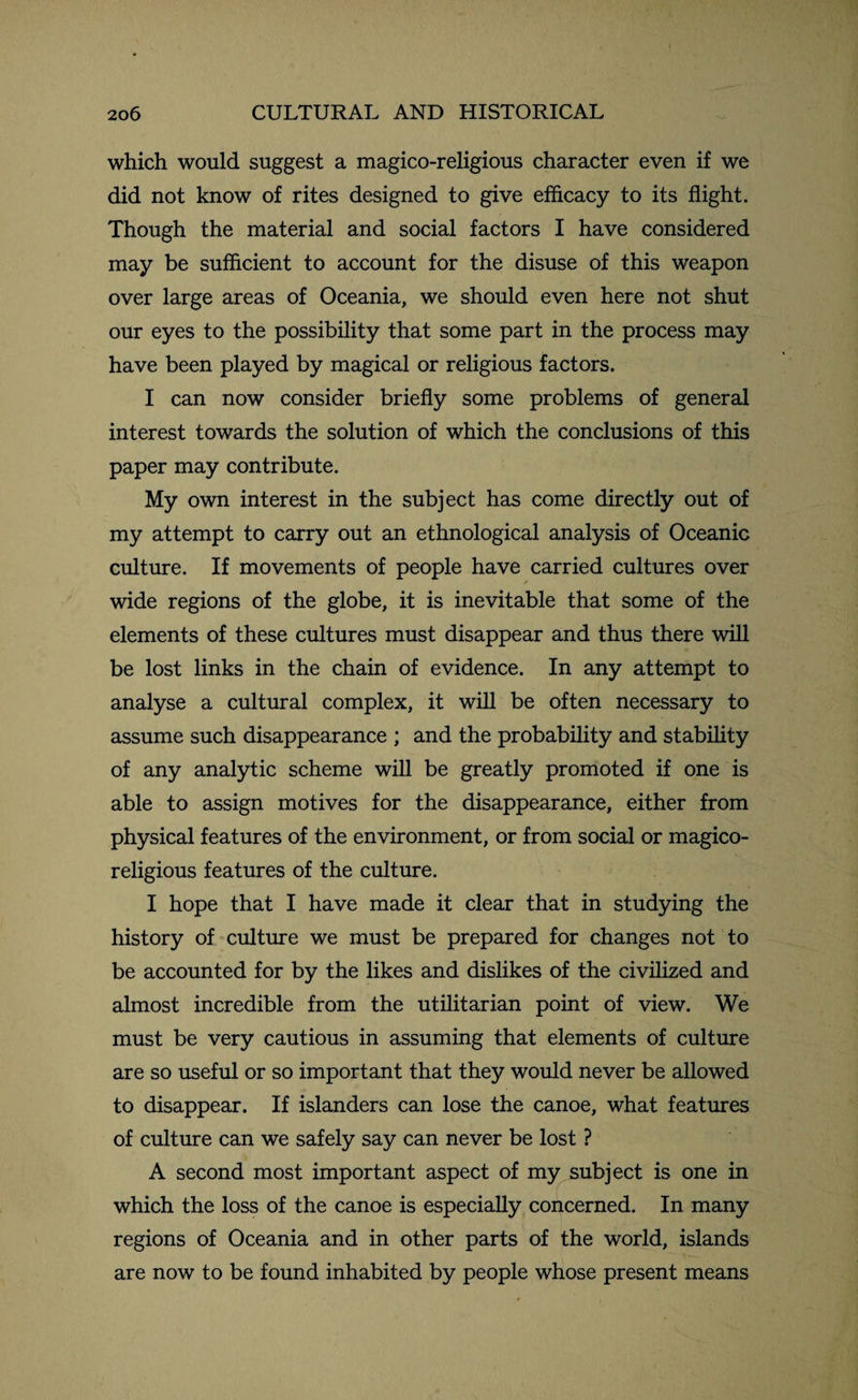 which would suggest a magico-religious character even if we did not know of rites designed to give efficacy to its flight. Though the material and social factors I have considered may be sufficient to account for the disuse of this weapon over large areas of Oceania, we should even here not shut our eyes to the possibility that some part in the process may have been played by magical or religious factors. I can now consider briefly some problems of general interest towards the solution of which the conclusions of this paper may contribute. My own interest in the subject has come directly out of my attempt to carry out an ethnological analysis of Oceanic culture. If movements of people have carried cultures over wide regions of the globe, it is inevitable that some of the elements of these cultures must disappear and thus there will be lost links in the chain of evidence. In any attempt to analyse a cultural complex, it will be often necessary to assume such disappearance ; and the probability and stability of any analytic scheme will be greatly promoted if one is able to assign motives for the disappearance, either from physical features of the environment, or from social or magico- religious features of the culture. I hope that I have made it clear that in studying the history of culture we must be prepared for changes not to be accounted for by the likes and dislikes of the civilized and almost incredible from the utilitarian point of view. We must be very cautious in assuming that elements of culture are so useful or so important that they would never be allowed to disappear. If islanders can lose the canoe, what features of culture can we safely say can never be lost ? A second most important aspect of my subject is one in which the loss of the canoe is especially concerned. In many regions of Oceania and in other parts of the world, islands are now to be found inhabited by people whose present means