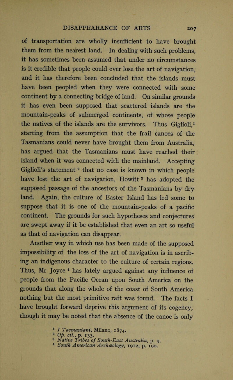 of transportation are wholly insufficient to have brought them from the nearest land. In dealing with such problems, it has sometimes been assumed that under no circumstances is it credible that people could ever lose the art of navigation, and it has therefore been concluded that the islands must have been peopled when they were connected with some continent by a connecting bridge of land. On similar grounds it has even been supposed that scattered islands are the mountain-peaks of submerged continents, of whose people the natives of the islands are the survivors. Thus Giglioli,1 starting from the assumption that the frail canoes of the Tasmanians could never have brought them from Australia, has argued that the Tasmanians must have reached their island when it was connected with the mainland. Accepting Giglioli’s statement2 that no case is known in which people have lost the art of navigation, Howitt3 has adopted the supposed passage of the ancestors of the Tasmanians by dry land. Again, the culture of Easter Island has led some to suppose that it is one of the mountain-peaks of a pacific continent. The grounds for such hypotheses and conjectures are swept away if it be established that even an art so useful as that of navigation can disappear. Another way in which use has been made of the supposed impossibility of the loss of the art of navigation is in ascrib¬ ing an indigenous character to the culture of certain regions. Thus, Mr Joyce 4 has lately argued against any influence of people from the Pacific Ocean upon South America on the grounds that along the whole of the coast of South America nothing but the most primitive raft was found. The facts I have brought forward deprive this argument of its cogency, though it may be noted that the absence of the canoe is only 1 I Tasmaniani, Milano, 1874. 2 Op. cit., p. 133. 3 Native Tribes of South-East Australia, p. 9. 4 South American Archceology, 1912, p. 190.