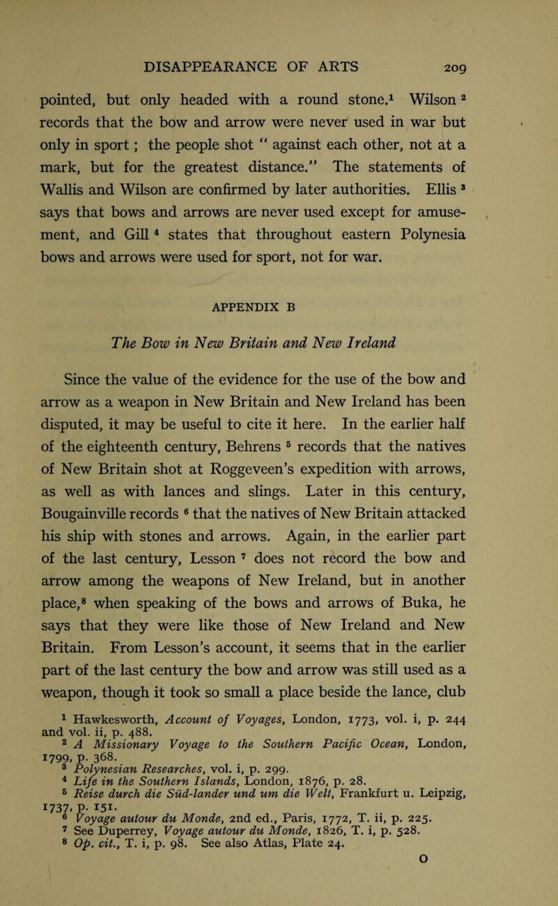 pointed, but only headed with a round stone.1 Wilson2 records that the bow and arrow were never used in war but only in sport; the people shot “ against each other, not at a mark, but for the greatest distance.” The statements of Wallis and Wilson are confirmed by later authorities. Ellis 3 says that bows and arrows are never used except for amuse¬ ment, and Gill4 states that throughout eastern Polynesia bows and arrows were used for sport, not for war. APPENDIX B The Bow in New Britain and New Ireland Since the value of the evidence for the use of the bow and arrow as a weapon in New Britain and New Ireland has been disputed, it may be useful to cite it here. In the earlier half of the eighteenth century, Behrens 5 records that the natives of New Britain shot at Roggeveen’s expedition with arrows, as well as with lances and slings. Later in this century, Bougainville records 6 that the natives of New Britain attacked his ship with stones and arrows. Again, in the earlier part of the last century, Lesson 7 does not record the bow and arrow among the weapons of New Ireland, but in another place,8 when speaking of the bows and arrows of Buka, he says that they were like those of New Ireland and New Britain. From Lesson’s account, it seems that in the earlier part of the last century the bow and arrow was still used as a weapon, though it took so small a place beside the lance, club 1 Hawkesworth, Account of Voyages, London, 1773, vol. i, p. 244 and vol. ii, p. 488. 2 A Missionary Voyage to the Southern Pacific Ocean, London, 1799, p. 368. 3 Polynesian Researches, vol. i, p. 299. 4 Life in the Southern Islands, London, 1876, p. 28. 5 Reise durch die Sud-lander und um die Welt, Frankfurt u. Leipzig, 1737. P- I5I- 6 Voyage autour du Monde, 2nd ed., Paris, 1772, T. ii, p. 225. 7 See Duperrey, Voyage autour du Monde, 1826, T. i, p. 528. 8 Op. cit., T. i, p. 98. See also Atlas, Plate 24. O