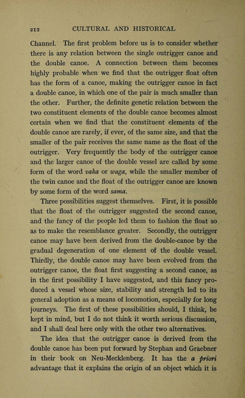 Channel. The first problem before us is to consider whether there is any relation between the single outrigger canoe and the double canoe. A connection between them becomes highly probable when we find that the outrigger float often has the form of a canoe, making the outrigger canoe in fact a double canoe, in which one of the pair is much smaller than the other. Further, the definite genetic relation between the two constituent elements of the double canoe becomes almost certain when we find that the constituent elements of the double canoe are rarely, if ever, of the same size, and that the smaller of the pair receives the same name as the float of the outrigger. Very frequently the body of the outrigger canoe and the larger canoe of the double vessel are called by some form of the word vaka or waga, while the smaller member of the twin canoe and the float of the outrigger canoe are known by some form of the word sama. Three possibilities suggest themselves. First, it is possible that the float of the outrigger suggested the second canoe, and the fancy of the people led them to fashion the float so as to make the resemblance greater. Secondly, the outrigger canoe may have been derived from the double-canoe by the gradual degeneration of one element of the double vessel. Thirdly, the double canoe may have been evolved from the outrigger canoe, the float first suggesting a second canoe, as in the first possibility I have suggested, and this fancy pro¬ duced a vessel whose size, stability and strength led to its general adoption as a means of locomotion, especially for long journeys. The first of these possibilities should, I think, be kept in mind, but I do not think it worth serious discussion, and I shall deal here only with the other two alternatives. The idea that the outrigger canoe is derived from the double canoe has been put forward by Stephan and Graebner in their book on Neu-Mecklenberg. It has the a priori advantage that it explains the origin of an object which it is