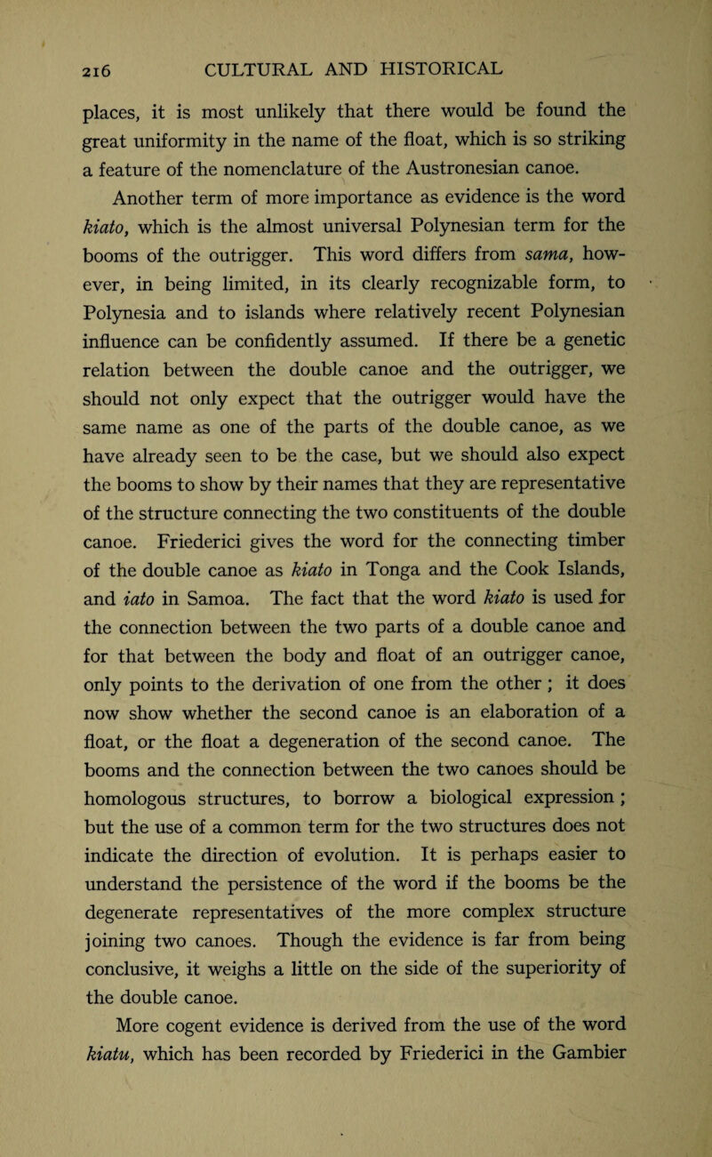 places, it is most unlikely that there would be found the great uniformity in the name of the float, which is so striking a feature of the nomenclature of the Austronesian canoe. Another term of more importance as evidence is the word kiato, which is the almost universal Polynesian term for the booms of the outrigger. This word differs from sama, how¬ ever, in being limited, in its clearly recognizable form, to Polynesia and to islands where relatively recent Polynesian influence can be confidently assumed. If there be a genetic relation between the double canoe and the outrigger, we should not only expect that the outrigger would have the same name as one of the parts of the double canoe, as we have already seen to be the case, but we should also expect the booms to show by their names that they are representative of the structure connecting the two constituents of the double canoe. Friederici gives the word for the connecting timber of the double canoe as kiato in Tonga and the Cook Islands, and iato in Samoa. The fact that the word kiato is used for the connection between the two parts of a double canoe and for that between the body and float of an outrigger canoe, only points to the derivation of one from the other ; it does now show whether the second canoe is an elaboration of a float, or the float a degeneration of the second canoe. The booms and the connection between the two canoes should be homologous structures, to borrow a biological expression; but the use of a common term for the two structures does not indicate the direction of evolution. It is perhaps easier to understand the persistence of the word if the booms be the degenerate representatives of the more complex structure joining two canoes. Though the evidence is far from being conclusive, it weighs a little on the side of the superiority of the double canoe. More cogent evidence is derived from the use of the word kiatu, which has been recorded by Friederici in the Gambier