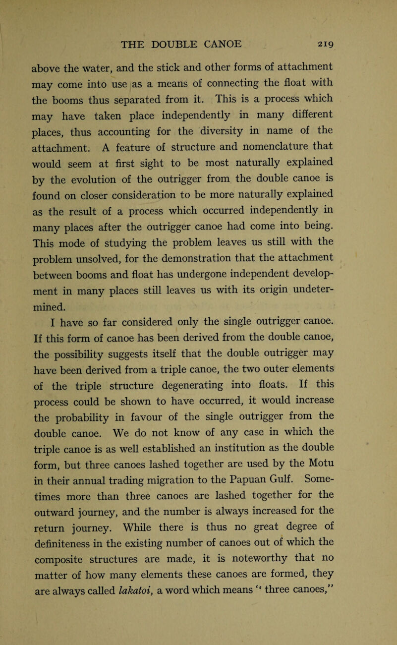 above the water, and the stick and other forms of attachment may come into use as a means of connecting the float with the booms thus separated from it. This is a process which may have taken place independently in many different places, thus accounting for the diversity in name of the attachment. A feature of structure and nomenclature that would seem at first sight to be most naturally explained by the evolution of the outrigger from the double canoe is found on closer consideration to be more naturally explained as the result of a process which occurred independently in many places after the outrigger canoe had come into being. This mode of studying the problem leaves us still with the problem unsolved, for the demonstration that the attachment between booms and float has undergone independent develop¬ ment in many places still leaves us with its origin undeter¬ mined. I have so far considered only the single outrigger canoe. If this form of canoe has been derived from the double canoe, the possibility suggests itself that the double outrigger may have been derived from a triple canoe, the two outer elements of the triple structure degenerating into floats. If this process could be shown to have occurred, it would increase the probability in favour of the single outrigger from the double canoe. We do not know of any case in which the triple canoe is as well established an institution as the double form, but three canoes lashed together are used by the Motu in their annual trading migration to the Papuan Gulf. Some¬ times more than three canoes are lashed together for the outward journey, and the number is always increased for the return journey. While there is thus no great degree of definiteness in the existing number of canoes out of which the composite structures are made, it is noteworthy that no matter of how many elements these canoes are formed, they are always called lakatoi, a word which means “ three canoes,”