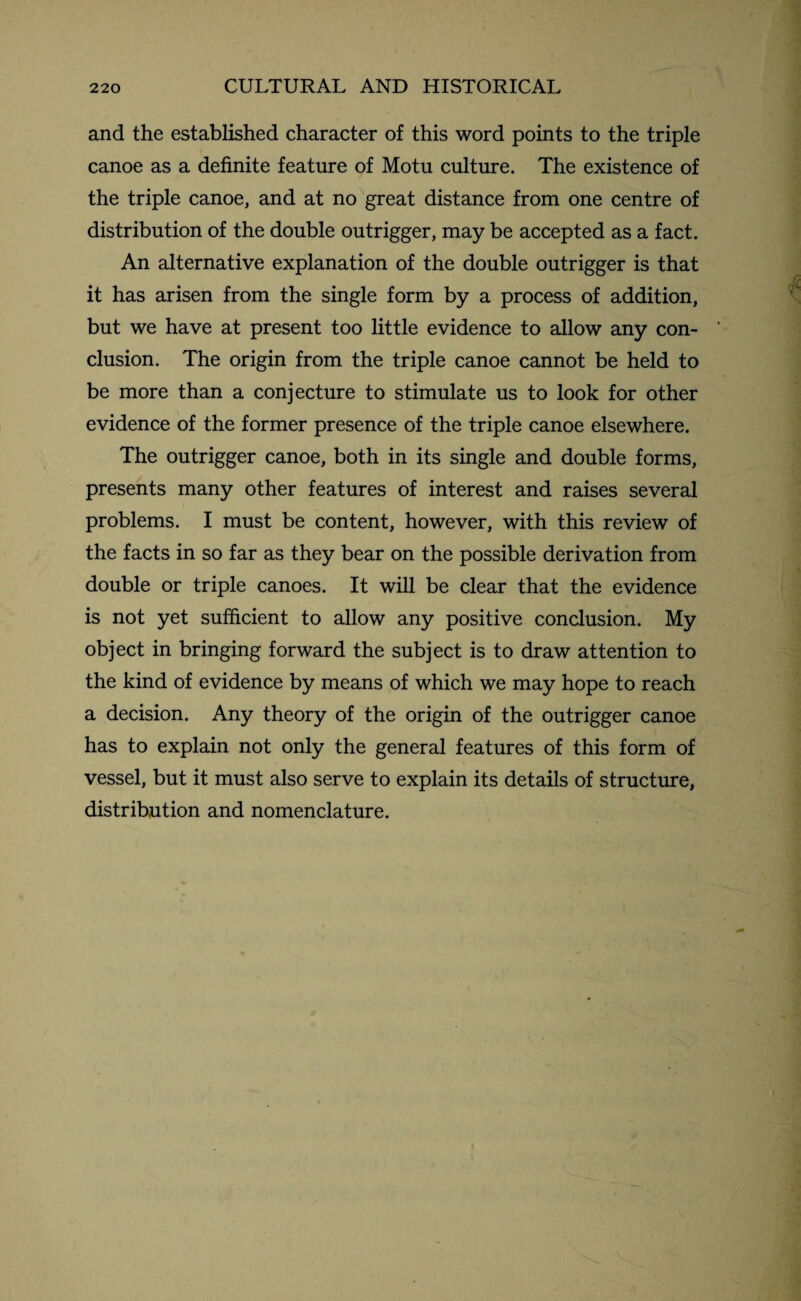 and the established character of this word points to the triple canoe as a definite feature of Motu culture. The existence of the triple canoe, and at no great distance from one centre of distribution of the double outrigger, may be accepted as a fact. An alternative explanation of the double outrigger is that it has arisen from the single form by a process of addition, but we have at present too little evidence to allow any con¬ clusion. The origin from the triple canoe cannot be held to be more than a conjecture to stimulate us to look for other evidence of the former presence of the triple canoe elsewhere. The outrigger canoe, both in its single and double forms, presents many other features of interest and raises several problems. I must be content, however, with this review of the facts in so far as they bear on the possible derivation from double or triple canoes. It will be clear that the evidence is not yet sufficient to allow any positive conclusion. My object in bringing forward the subject is to draw attention to the kind of evidence by means of which we may hope to reach a decision. Any theory of the origin of the outrigger canoe has to explain not only the general features of this form of vessel, but it must also serve to explain its details of structure, distribution and nomenclature.