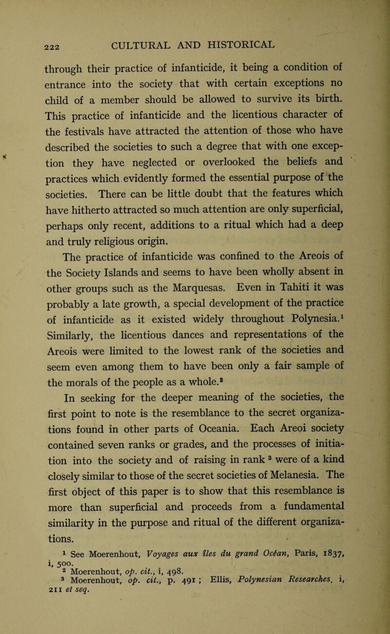 through their practice of infanticide, it being a condition of entrance into the society that with certain exceptions no child of a member should be allowed to survive its birth. This practice of infanticide and the licentious character of the festivals have attracted the attention of those who have described the societies to such a degree that with one excep¬ tion they have neglected or overlooked the beliefs and practices which evidently formed the essential purpose of the societies. There can be little doubt that the features which have hitherto attracted so much attention are only superficial, perhaps only recent, additions to a ritual which had a deep and truly religious origin. The practice of infanticide was confined to the Areois of the Society Islands and seems to have been wholly absent in other groups such as the Marquesas. Even in Tahiti it was probably a late growth, a special development of the practice of infanticide as it existed widely throughout Polynesia.1 Similarly, the licentious dances and representations of the Areois were limited to the lowest rank of the societies and seem even among them to have been only a fair sample of the morals of the people as a whole.2 In seeking for the deeper meaning of the societies, the first point to note is the resemblance to the secret organiza¬ tions found in other parts of Oceania. Each Areoi society contained seven ranks or grades, and the processes of initia¬ tion into the society and of raising in rank 3 were of a kind closely similar to those of the secret societies of Melanesia. The first object of this paper is to show that this resemblance is more than superficial and proceeds from a fundamental similarity in the purpose and ritual of the different organiza¬ tions. 1 See Moerenhout, Voyages aux ties du grand Oc£an, Paris, 1837, i, 500. 2 Moerenhout, op. cit., i, 498. 3 Moerenhout, op. cit., p. 491 ; Ellis, Polynesian Researches, i, 211 et seq.