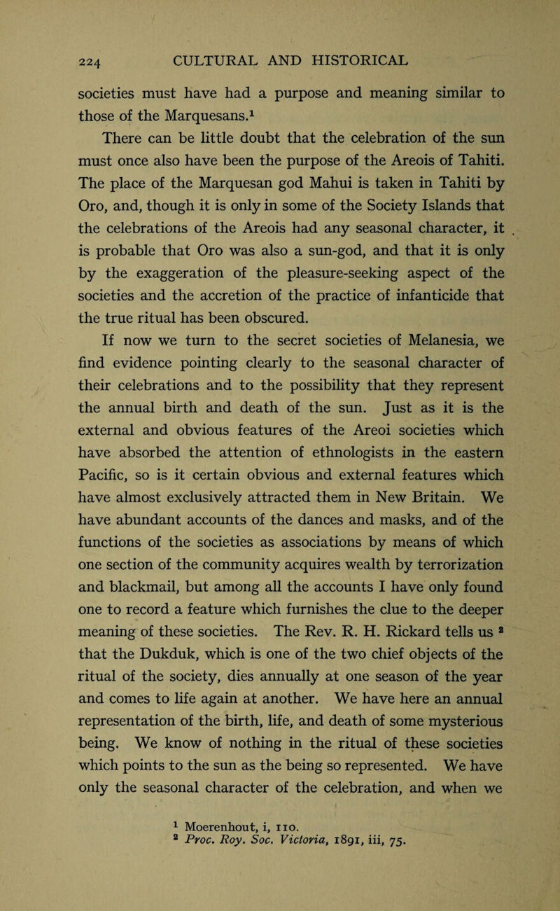 societies must have had a purpose and meaning similar to those of the Marquesans.1 There can be little doubt that the celebration of the sun must once also have been the purpose of the Areois of Tahiti. The place of the Marquesan god Mahui is taken in Tahiti by Oro, and, though it is only in some of the Society Islands that the celebrations of the Areois had any seasonal character, it is probable that Oro was also a sun-god, and that it is only by the exaggeration of the pleasure-seeking aspect of the societies and the accretion of the practice of infanticide that the true ritual has been obscured. If now we turn to the secret societies of Melanesia, we find evidence pointing clearly to the seasonal character of their celebrations and to the possibility that they represent the annual birth and death of the sun. Just as it is the external and obvious features of the Areoi societies which have absorbed the attention of ethnologists in the eastern Pacific, so is it certain obvious and external features which have almost exclusively attracted them in New Britain. We have abundant accounts of the dances and masks, and of the functions of the societies as associations by means of which one section of the community acquires wealth by terrorization and blackmail, but among all the accounts I have only found one to record a feature which furnishes the clue to the deeper meaning of these societies. The Rev. R. H. Rickard tells us 2 that the Dukduk, which is one of the two chief objects of the ritual of the society, dies annually at one season of the year and comes to life again at another. We have here an annual representation of the birth, life, and death of some mysterious being. We know of nothing in the ritual of these societies which points to the sun as the being so represented. We have only the seasonal character of the celebration, and when we 1 Moerenhout, i, no. 2 Proc. Roy. Soc. Victoria, 1891, iii, 75.