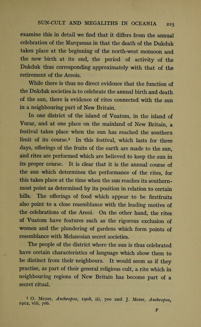 examine this in detail we find that it differs from the annual celebration of the Marquesas in that the death of the Dukduk takes place at the beginning of the north-west monsoon and the new birth at its end, the period of activity of the Dukduk thus corresponding approximately with that of the retirement of the Areois. While there is thus no direct evidence that the function of the Dukduk societies is to celebrate the annual birth and death of the sun, there is evidence of rites connected with the sun in a neighbouring part of New Britain. In one district of the island of Vuatom, in the island of Vurar, and at one place on the mainland of New Britain, a festival takes place when the sun has reached the southern limit of its course.1 In this festival, which lasts for three days, offerings of the fruits of the earth are made to the sun, and rites are performed which are believed to keep the sun in its proper course. It is clear that it is the annual course of the sun which determines the performance of the rites, for this takes place at the time when the sun reaches its southern¬ most point as determined by its position in relation to certain hills. The offerings of food which appear to be firstfruits also point to a close resemblance with the leading motive of the celebrations of the Areoi. On the other hand, the rites of Vuatom have features such as the rigorous exclusion of women and the plundering of gardens which form points of resemblance with Melanesian secret societies. The people of the district where the sun is thus celebrated have certain characteristics of language which show them to be distinct from their neighbours. It would seem as if they practise, as part of their general religious cult, a rite which in neighbouring regions of New Britain has become part of a secret ritual. 1 O. Meyer, Anthropos, 1908, iii, 700 and J. Meier, Anthvopos, 1912, viii, 706. P