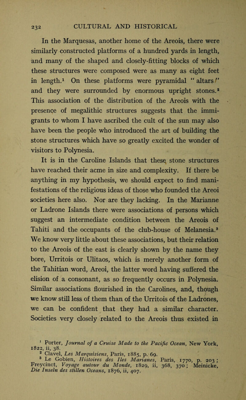 In the Marquesas, another home of the Areois, there were similarly constructed platforms of a hundred yards in length, and many of the shaped and closely-fitting blocks of which these structures were composed were as many as eight feet in length.1 On these platforms were pyramidal altars/’ and they were surrounded by enormous upright stones.2 This association of the distribution of the Areois with the presence of megalithic structures suggests that the immi¬ grants to whom I have ascribed the cult of the sun may also have been the people who introduced the art of building the stone structures which have so greatly excited the wonder of visitors to Polynesia. It is in the Caroline Islands that these, stone structures have reached their acme in size and complexity. If there be anything in my hypothesis, we should expect to find mani¬ festations of the religious ideas of those who founded the Areoi societies here also. Nor are they lacking. In the Marianne or Ladrone Islands there were associations of persons which suggest an intermediate condition between the Areois of Tahiti and the occupants of the club-house of Melanesia.3 We know very little about these associations, but their relation to the Areois of the east is clearly shown by the name they bore, Urritois or Ulitaos, which is merely another form of the Tahitian word, Areoi, the latter word having suffered the elision of a consonant, as so frequently occurs in Polynesia. Similar associations flourished in the Carolines, and, though we know still less of them than of the Urritois of the Ladrones, we can be confident that they had a similar character. Societies very closely related to the Areois thus existed in 1 Porter, Journal of a Cruise Made to the Pacific Ocean, New York, 1822, ii, 38. 2 Clavel, Les Marquisiens, Paris, 1885, p, 69. 3 Le Gobien, Histoires des lies Marianes, Paris, 1770, p. 203 ; Freycinct, Voyage autour du Monde, 1829, ii, 368, 370; Meinicke, Die Inseln des stillen Oceans, 1876, ii, 407.
