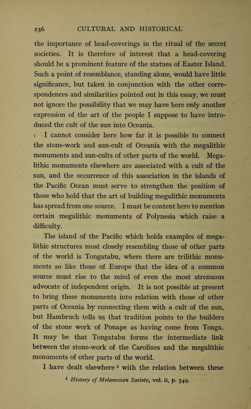 the importance of head-coverings in the ritual of the secret societies. It is therefore of interest that a head-covering should be a prominent feature of the statues of Easter Island. Such a point of resemblance, standing alone, would have little significance, but taken in conjunction with the other corre¬ spondences and similarities pointed out in this essay, we must not ignore the possibility that we may have here only another expression of the art of the people I suppose to have intro¬ duced the cult of the sun into Oceania. I cannot consider here how far it is possible to connect the stone-work and sun-cult of Oceania with the megalithic monuments and sun-cults of other parts of the world. Mega¬ lithic monuments elsewhere are associated with a cult of the sun, and the occurrence of this association in the islands of the Pacific Ocean must serve to strengthen the position of those who hold that the art of building megalithic monuments has spread from one source. I must be content here to mention certain megalithic monuments of Polynesia which raise a difficulty. The island of the Pacific which holds examples of mega¬ lithic structures most closely resembling those of other parts of the world is Tongatabu, where there are trilithic monu¬ ments so like those of Europe that the idea of a common source must rise to the mind of even the most strenuous advocate of independent origin. It is not possible at present to bring these monuments into relation with those of other parts of Oceania by connecting them with a cult of the sun, but Hambruch tells us that tradition points to the builders of the stone work of Ponape as having come from Tonga. It may be that Tongatabu forms the intermediate link between the stone-work of the Carolines and the megalithic monuments of other parts of the world. I have dealt elsewhere 1 with the relation between these 1 History of Melanesian Society, vol. ii, p. 549.