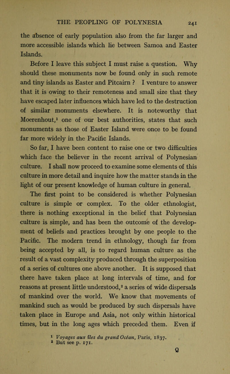 the absence of early population also from the far larger and more accessible islands which lie between Samoa and Easter Islands. Before I leave this subject I must raise a question. Why should these monuments now be found only in such remote and tiny islands as Easter and Pitcairn ? I venture to answer that it is owing to their remoteness and small size that they have escaped later influences which have led to the destruction of similar monuments elsewhere. It is noteworthy that Moerenhout,1 one of our best authorities, states that such monuments as those of Easter Island were once to be found far more widely in the Pacific Islands. So far, I have been content to raise one or two difficulties which face the believer in the recent arrival of Polynesian culture. I shall now proceed to examine some elements of this culture in more detail and inquire how the matter stands in the light of our present knowledge of human culture in general. The first point to be considered is whether Polynesian culture is simple or complex. To the older ethnologist, there is nothing exceptional in the belief that Polynesian culture is simple, and has been the outcome of the develop¬ ment of beliefs and practices brought by one people to the Pacific. The modern trend in ethnology, though far from being accepted by all, is to regard human culture as the result of a vast complexity produced through the superposition of a series of cultures one above another. It is supposed that there have taken place at long intervals of time, and for reasons at present little understood,2 a series of wide dispersals of mankind over the world. We know that movements of mankind such as would be produced by such dispersals have taken place in Europe and Asia, not only within historical times, but in the long ages which preceded them. Even if 1 Voyages aux ties du grand Ocian, Paris, 1837. 2 But see p. 171. Q