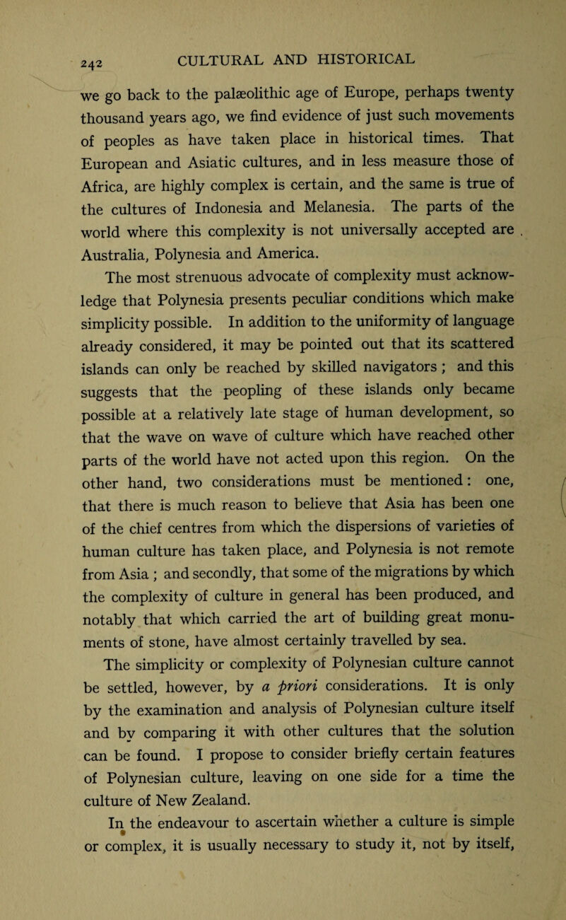 2 42 we go back to the palaeolithic age of Europe, perhaps twenty thousand years ago, we find evidence of just such movements of peoples as have taken place in historical times. That European and Asiatic cultures, and in less measure those of Africa, are highly complex is certain, and the same is true of the cultures of Indonesia and Melanesia. The parts of the world where this complexity is not universally accepted are , Australia, Polynesia and America. The most strenuous advocate of complexity must acknow¬ ledge that Polynesia presents peculiar conditions which make simplicity possible. In addition to the uniformity of language already considered, it may be pointed out that its scattered islands can only be reached by skilled navigators ; and this suggests that the peopling of these islands only became possible at a relatively late stage of human development, so that the wave on wave of culture which have reached other parts of the world have not acted upon this region. On the other hand, two considerations must be mentioned: one, that there is much reason to believe that Asia has been one of the chief centres from which the dispersions of varieties of human culture has taken place, and Polynesia is not remote from Asia ; and secondly, that some of the migrations by which the complexity of culture in general has been produced, and notably that which carried the art of building great monu¬ ments of stone, have almost certainly travelled by sea. The simplicity or complexity of Polynesian culture cannot be settled, however, by a priori considerations. It is only by the examination and analysis of Polynesian culture itself and by comparing it with other cultures that the solution can be found. I propose to consider briefly certain features of Polynesian culture, leaving on one side for a time the culture of New Zealand. In the endeavour to ascertain whether a culture is simple or complex, it is usually necessary to study it, not by itself,