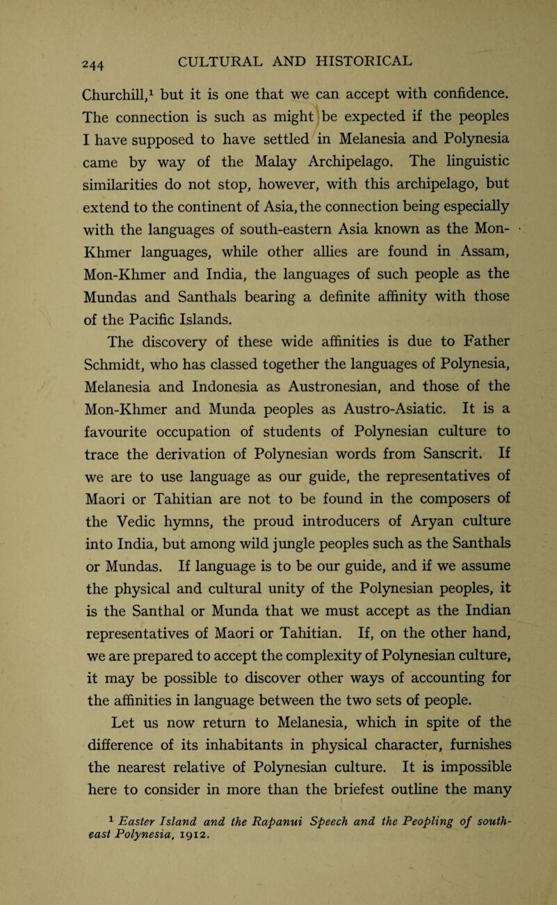 Churchill,1 but it is one that we can accept with confidence. The connection is such as might be expected if the peoples I have supposed to have settled in Melanesia and Polynesia came by way of the Malay Archipelago. The linguistic similarities do not stop, however, with this archipelago, but extend to the continent of Asia, the connection being especially with the languages of south-eastern Asia known as the Mon- Khmer languages, while other allies are found in Assam, Mon-Khmer and India, the languages of such people as the Mundas and Santhals bearing a definite affinity with those of the Pacific Islands. The discovery of these wide affinities is due to Father Schmidt, who has classed together the languages of Polynesia, Melanesia and Indonesia as Austronesian, and those of the Mon-Khmer and Munda peoples as Austro-Asiatic. It is a favourite occupation of students of Polynesian culture to trace the derivation of Polynesian words from Sanscrit. If we are to use language as our guide, the representatives of Maori or Tahitian are not to be found in the composers of the Vedic hymns, the proud introducers of Aryan culture into India, but among wild jungle peoples such as the Santhals or Mundas. If language is to be our guide, and if we assume the physical and cultural unity of the Polynesian peoples, it is the Santhal or Munda that we must accept as the Indian representatives of Maori or Tahitian. If, on the other hand, we are prepared to accept the complexity of Polynesian culture, it may be possible to discover other ways of accounting for the affinities in language between the two sets of people. Let us now return to Melanesia, which in spite of the difference of its inhabitants in physical character, furnishes the nearest relative of Polynesian culture. It is impossible here to consider in more than the briefest outline the many 1 Easter Island and the Rapanui Speech and the Peopling of south¬ east Polynesia, 1912.