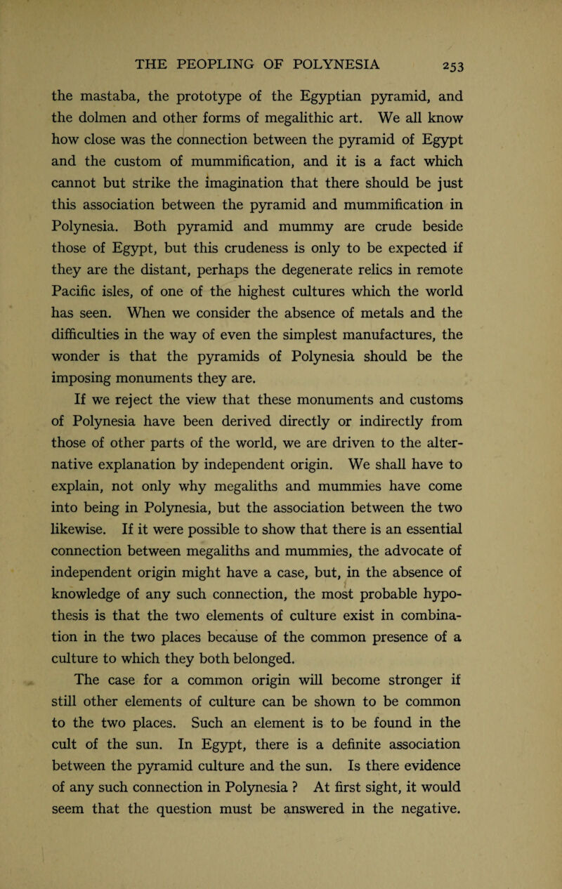 the mastaba, the prototype of the Egyptian pyramid, and the dolmen and other forms of megalithic art. We all know how close was the connection between the pyramid of Egypt and the custom of mummification, and it is a fact which cannot but strike the imagination that there should be just this association between the pyramid and mummification in Polynesia. Both pyramid and mummy are crude beside those of Egypt, but this crudeness is only to be expected if they are the distant, perhaps the degenerate relics in remote Pacific isles, of one of the highest cultures which the world has seen. When we consider the absence of metals and the difficulties in the way of even the simplest manufactures, the wonder is that the pyramids of Polynesia should be the imposing monuments they are. If we reject the view that these monuments and customs of Polynesia have been derived directly or indirectly from those of other parts of the world, we are driven to the alter¬ native explanation by independent origin. We shall have to explain, not only why megaliths and mummies have come into being in Polynesia, but the association between the two likewise. If it were possible to show that there is an essential connection between megaliths and mummies, the advocate of independent origin might have a case, but, in the absence of knowledge of any such connection, the most probable hypo¬ thesis is that the two elements of culture exist in combina¬ tion in the two places because of the common presence of a culture to which they both belonged. The case for a common origin will become stronger if still other elements of culture can be shown to be common to the two places. Such an element is to be found in the cult of the sun. In Egypt, there is a definite association between the pyramid culture and the sun. Is there evidence of any such connection in Polynesia ? At first sight, it would seem that the question must be answered in the negative.