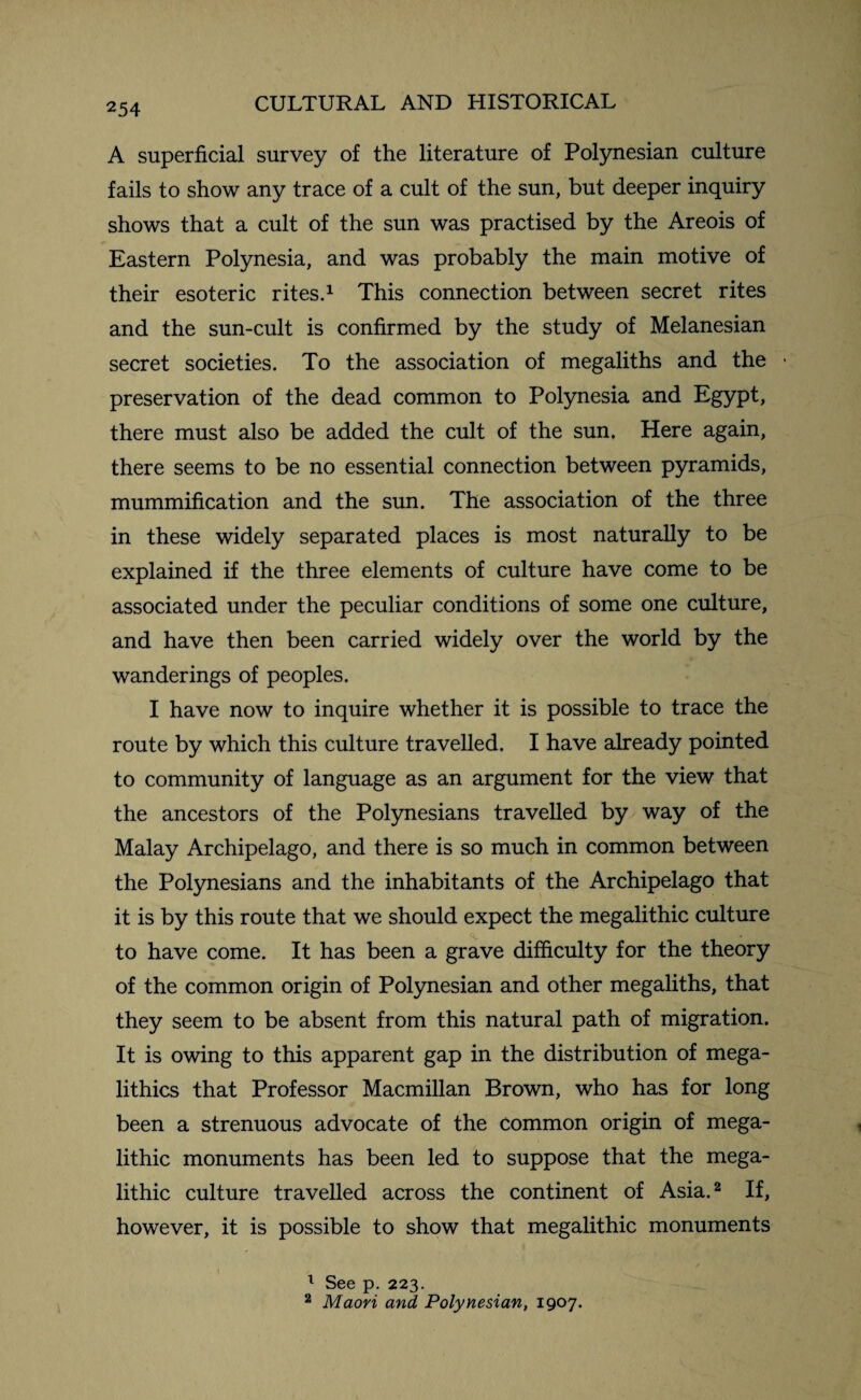 A superficial survey of the literature of Polynesian culture fails to show any trace of a cult of the sun, but deeper inquiry shows that a cult of the sun was practised by the Areois of Eastern Polynesia, and was probably the main motive of their esoteric rites.1 This connection between secret rites and the sun-cult is confirmed by the study of Melanesian secret societies. To the association of megaliths and the preservation of the dead common to Polynesia and Egypt, there must also be added the cult of the sun. Here again, there seems to be no essential connection between pyramids, mummification and the sun. The association of the three in these widely separated places is most naturally to be explained if the three elements of culture have come to be associated under the peculiar conditions of some one culture, and have then been carried widely over the world by the wanderings of peoples. I have now to inquire whether it is possible to trace the route by which this culture travelled. I have already pointed to community of language as an argument for the view that the ancestors of the Polynesians travelled by way of the Malay Archipelago, and there is so much in common between the Polynesians and the inhabitants of the Archipelago that it is by this route that we should expect the megalithic culture to have come. It has been a grave difficulty for the theory of the common origin of Polynesian and other megaliths, that they seem to be absent from this natural path of migration. It is owing to this apparent gap in the distribution of mega- lithics that Professor Macmillan Brown, who has for long been a strenuous advocate of the common origin of mega¬ lithic monuments has been led to suppose that the mega¬ lithic culture travelled across the continent of Asia.2 If, however, it is possible to show that megalithic monuments 1 See p. 223. 2 Maori and Polynesian, 1907.