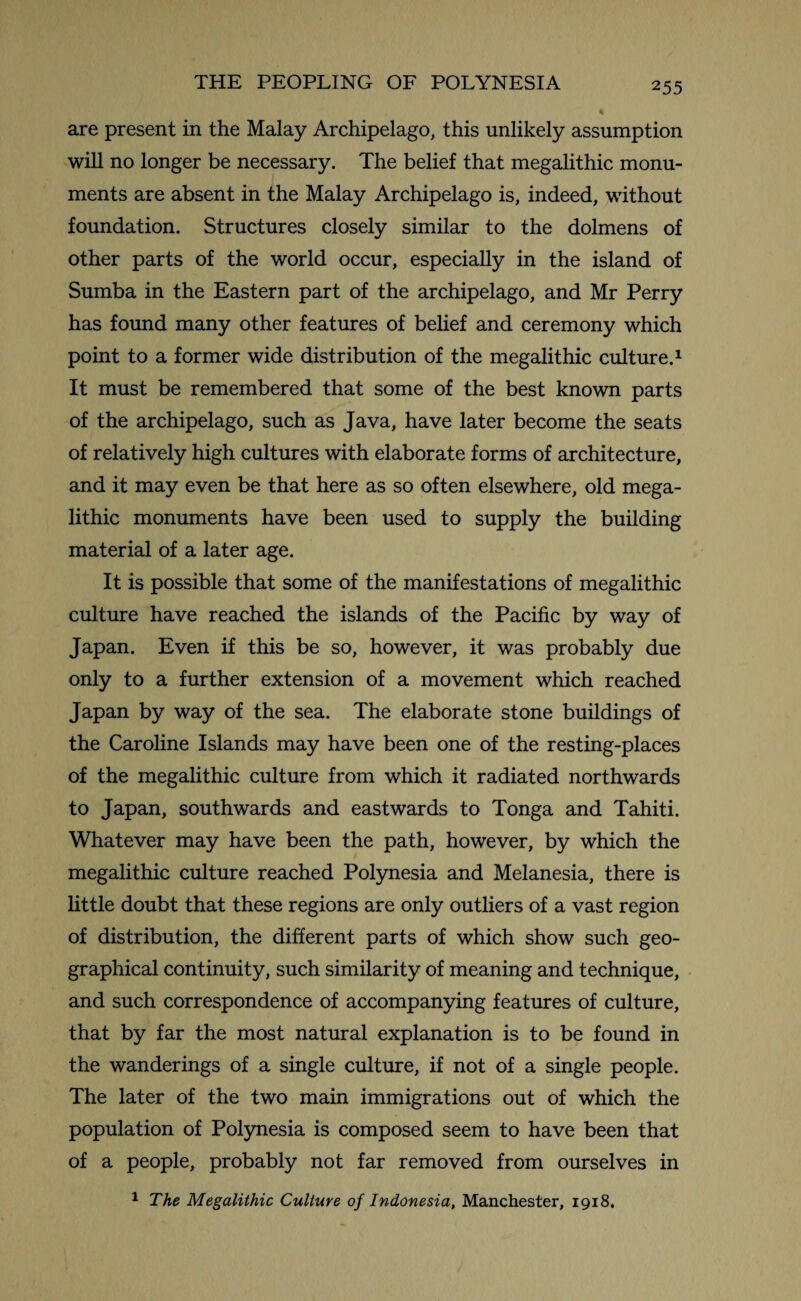 are present in the Malay Archipelago, this unlikely assumption will no longer be necessary. The belief that megalithic monu¬ ments are absent in the Malay Archipelago is, indeed, without foundation. Structures closely similar to the dolmens of other parts of the world occur, especially in the island of Sumba in the Eastern part of the archipelago, and Mr Perry has found many other features of belief and ceremony which point to a former wide distribution of the megalithic culture.1 It must be remembered that some of the best known parts of the archipelago, such as Java, have later become the seats of relatively high cultures with elaborate forms of architecture, and it may even be that here as so often elsewhere, old mega¬ lithic monuments have been used to supply the building material of a later age. It is possible that some of the manifestations of megalithic culture have reached the islands of the Pacific by way of Japan. Even if this be so, however, it was probably due only to a further extension of a movement which reached Japan by way of the sea. The elaborate stone buildings of the Caroline Islands may have been one of the resting-places of the megalithic culture from which it radiated northwards to Japan, southwards and eastwards to Tonga and Tahiti. Whatever may have been the path, however, by which the megalithic culture reached Polynesia and Melanesia, there is little doubt that these regions are only outliers of a vast region of distribution, the different parts of which show such geo¬ graphical continuity, such similarity of meaning and technique, and such correspondence of accompanying features of culture, that by far the most natural explanation is to be found in the wanderings of a single culture, if not of a single people. The later of the two main immigrations out of which the population of Polynesia is composed seem to have been that of a people, probably not far removed from ourselves in 1 The Megalithic Culture of Indonesia, Manchester, 1918.