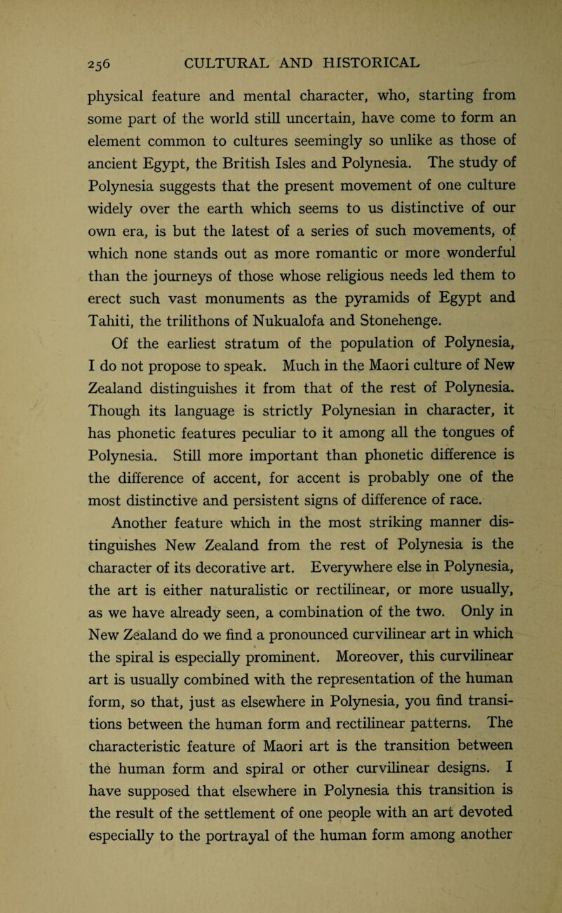 physical feature and mental character, who, starting from some part of the world still uncertain, have come to form an element common to cultures seemingly so unlike as those of ancient Egypt, the British Isles and Polynesia. The study of Polynesia suggests that the present movement of one culture widely over the earth which seems to us distinctive of our own era, is but the latest of a series of such movements, of which none stands out as more romantic or more wonderful than the journeys of those whose religious needs led them to erect such vast monuments as the pyramids of Egypt and Tahiti, the trilithons of Nukualofa and Stonehenge. Of the earliest stratum of the population of Polynesia, I do not propose to speak. Much in the Maori culture of New Zealand distinguishes it from that of the rest of Polynesia. Though its language is strictly Polynesian in character, it has phonetic features peculiar to it among all the tongues of Polynesia. Still more important than phonetic difference is the difference of accent, for accent is probably one of the most distinctive and persistent signs of difference of race. Another feature which in the most striking manner dis¬ tinguishes New Zealand from the rest of Polynesia is the character of its decorative art. Everywhere else in Polynesia, the art is either naturalistic or rectilinear, or more usually, as we have already seen, a combination of the two. Only in New Zealand do we find a pronounced curvilinear art in which the spiral is especially prominent. Moreover, this curvilinear art is usually combined with the representation of the human form, so that, just as elsewhere in Polynesia, you find transi¬ tions between the human form and rectilinear patterns. The characteristic feature of Maori art is the transition between the human form and spiral or other curvilinear designs. I have supposed that elsewhere in Polynesia this transition is the result of the settlement of one people with an art devoted especially to the portrayal of the human form among another