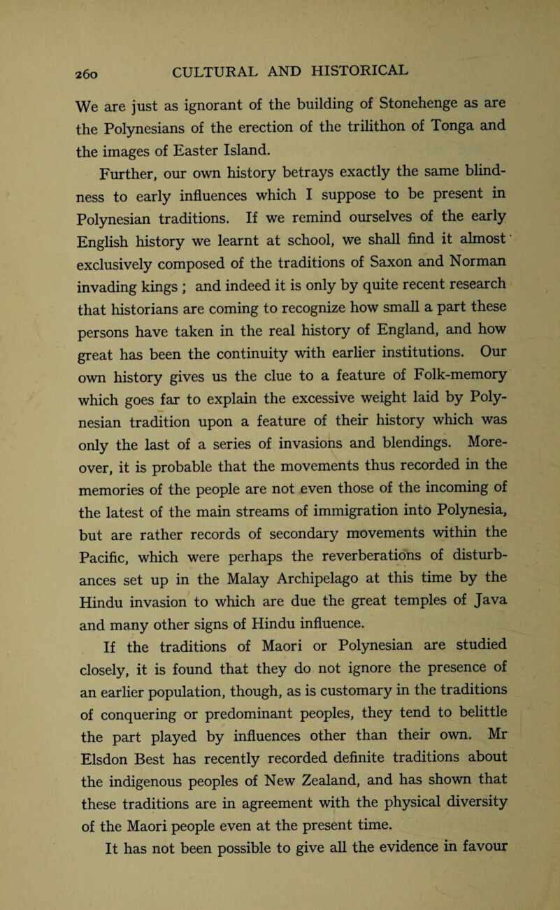 We are just as ignorant of the building of Stonehenge as are the Polynesians of the erection of the trilithon of Tonga and the images of Easter Island. Further, our own history betrays exactly the same blind¬ ness to early influences which I suppose to be present in Polynesian traditions. If we remind ourselves of the early English history we learnt at school, we shall find it almost' exclusively composed of the traditions of Saxon and Norman invading kings ; and indeed it is only by quite recent research that historians are coming to recognize how small a part these persons have taken in the real history of England, and how great has been the continuity with earlier institutions. Our own history gives us the clue to a feature of Folk-memory which goes far to explain the excessive weight laid by Poly¬ nesian tradition upon a feature of their history which was only the last of a series of invasions and blendings. More¬ over, it is probable that the movements thus recorded in the memories of the people are not even those of the incoming of the latest of the main streams of immigration into Polynesia, but are rather records of secondary movements within the Pacific, which were perhaps the reverberations of disturb¬ ances set up in the Malay Archipelago at this time by the Hindu invasion to which are due the great temples of Java and many other signs of Hindu influence. If the traditions of Maori or Polynesian are studied closely, it is found that they do not ignore the presence of an earlier population, though, as is customary in the traditions of conquering or predominant peoples, they tend to belittle the part played by influences other than their own. Mr Elsdon Best has recently recorded definite traditions about the indigenous peoples of New Zealand, and has shown that these traditions are in agreement with the physical diversity of the Maori people even at the present time. It has not been possible to give all the evidence in favour