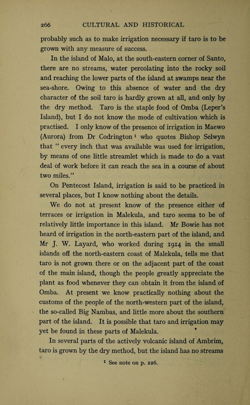 probably such as to make irrigation necessary if taro is to be grown with any measure of success. In the island of Malo, at the south-eastern corner of Santo, there are no streams, water percolating into the rocky soil and reaching the lower parts of the island at swamps near the sea-shore. Owing to this absence of water and the dry character of the soil taro is hardly grown at all, and only by . the dry method. Taro is the staple food of Omba (Leper’s Island), but I do not know the mode of cultivation which is practised. I only know of the presence of irrigation in Maewo (Aurora) from Dr Codrington 1 who quotes Bishop Selwyn that “ every inch that was available was used for irrigation, by means of one little streamlet which is made to do a vast deal of work before it can reach the sea in a course of about two miles.” On Pentecost Island, irrigation is said to be practiced in several places, but I know nothing about the details. We do not at present know of the presence either of terraces or irrigation in Malekula, and taro seems to be of relatively little importance in this island. Mr Bowie has not heard of irrigation in the north-eastern part of the island, and Mr J. W. Layard, who worked during 1914 in the small islands off the north-eastern coast of Malekula, tells me that taro is not grown there or on the adjacent part of the coast of the main island, though the people greatly appreciate the plant as food whenever they can obtain it from the island of Omba. At present we know practically nothing about the customs of the people of the north-western part of the island, the so-called Big Nambas, and little more about the southern part of the island. It is possible that taro and irrigation may yet be found in these parts of Malekula. In several parts of the actively volcanic island of Ambrim, taro is grown by the dry method, but the island has no streams 1 See note on p. 226.