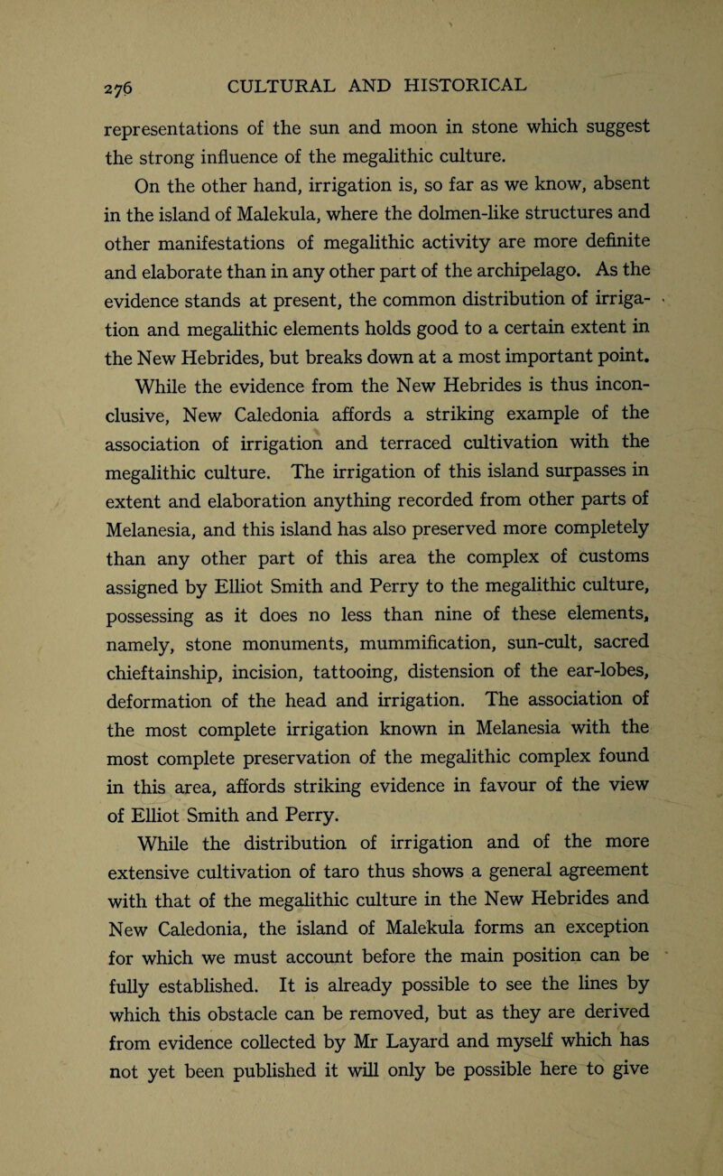 representations of the sun and moon in stone which suggest the strong influence of the megalithic culture. On the other hand, irrigation is, so far as we know, absent in the island of Malekula, where the dolmen-like structures and other manifestations of megalithic activity are more definite and elaborate than in any other part of the archipelago. As the evidence stands at present, the common distribution of irriga- - tion and megalithic elements holds good to a certain extent in the New Hebrides, but breaks down at a most important point. While the evidence from the New Hebrides is thus incon¬ clusive, New Caledonia affords a striking example of the association of irrigation and terraced cultivation with the megalithic culture. The irrigation of this island surpasses in extent and elaboration anything recorded from other parts of Melanesia, and this island has also preserved more completely than any other part of this area the complex of customs assigned by Elliot Smith and Perry to the megalithic culture, possessing as it does no less than nine of these elements, namely, stone monuments, mummification, sun-cult, sacred chieftainship, incision, tattooing, distension of the ear-lobes, deformation of the head and irrigation. The association of the most complete irrigation known in Melanesia with the most complete preservation of the megalithic complex found in this area, affords striking evidence in favour of the view of Elliot Smith and Perry. While the distribution of irrigation and of the more extensive cultivation of taro thus shows a general agreement with that of the megalithic culture in the New Hebrides and New Caledonia, the island of Malekula forms an exception for which we must account before the main position can be fully established. It is already possible to see the lines by which this obstacle can be removed, but as they are derived from evidence collected by Mr Layard and myself which has not yet been published it will only be possible here to give