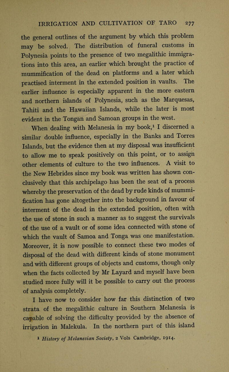 the general outlines of the argument by which this problem may be solved. The distribution of funeral customs in Polynesia points to the presence of two megalithic immigra¬ tions into this area, an earlier which brought the practice of mummification of the dead on platforms and a later which practised interment in the extended position in vaults. The earlier influence is especially apparent in the more eastern and northern islands of Polynesia, such as the Marquesas, Tahiti and the Hawaiian Islands, while the later is most evident in the Tongan and Samoan groups in the west. When dealing with Melanesia in my book,1 I discerned a similar double influence, especially in the Banks and Torres Islands, but the evidence then at my disposal was insufficient to allow me to speak positively on this point, or to assign other elements of culture to the two influences. A visit to the New Hebrides since my book was written has shown con¬ clusively that this archipelago has been the seat of a process whereby the preservation of the dead by rude kinds of mummi¬ fication has gone altogether into the background in favour of interment of the dead in the extended position, often with the use of stone in such a manner as to suggest the survivals of the use of a vault or of some idea connected with stone of which the vault of Samoa and Tonga was one manifestation. Moreover, it is now possible to connect these two modes of disposal of the dead with different kinds of stone monument and with different groups of objects and customs, though only when the facts collected by Mr Layard and myself have been studied more fully will it be possible to carry out the process of analysis completely. I have now to consider how far this distinction of two strata of the megalithic culture in Southern Melanesia is capable of solving the difficulty provided by the absence of irrigation in Malekula. In the northern part of this island 1 History of Melanesian Society, 2 Vols Cambridge, 1914.