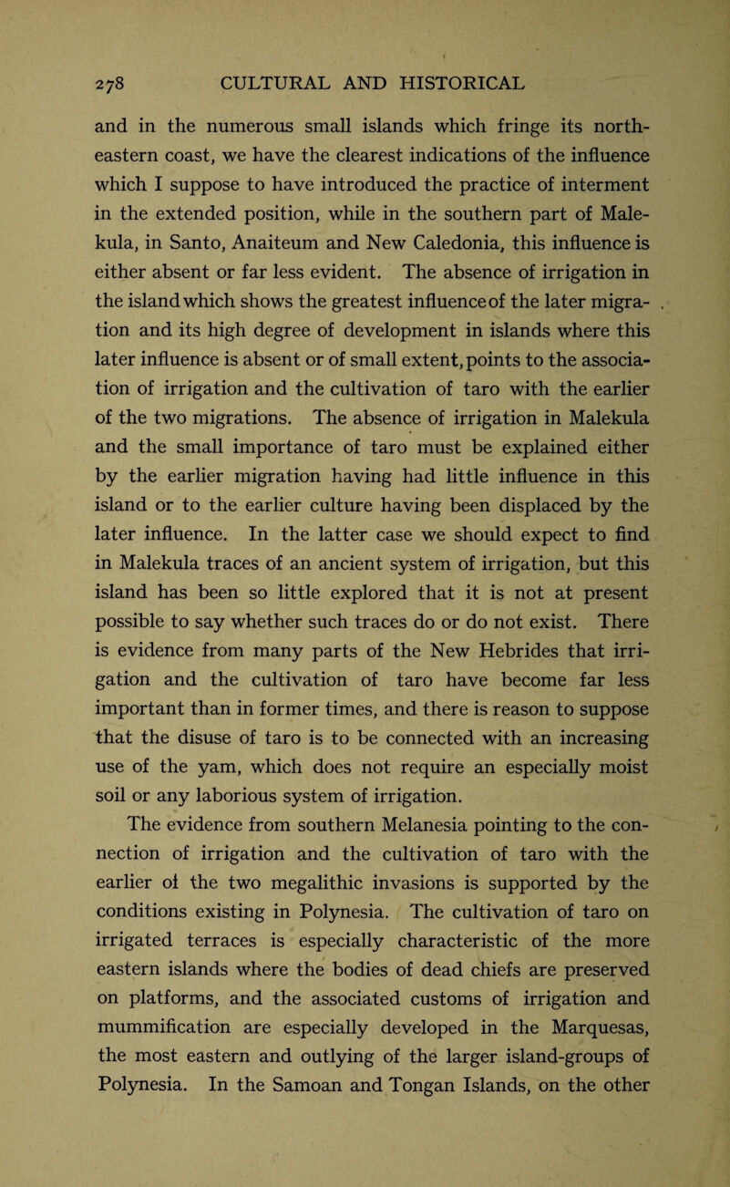 and in the numerous small islands which fringe its north¬ eastern coast, we have the clearest indications of the influence which I suppose to have introduced the practice of interment in the extended position, while in the southern part of Male- kula, in Santo, Anaiteum and New Caledonia, this influence is either absent or far less evident. The absence of irrigation in the island which shows the greatest influence of the later migra- , tion and its high degree of development in islands where this later influence is absent or of small extent, points to the associa¬ tion of irrigation and the cultivation of taro with the earlier of the two migrations. The absence of irrigation in Malekula and the small importance of taro must be explained either by the earlier migration having had little influence in this island or to the earlier culture having been displaced by the later influence. In the latter case we should expect to find in Malekula traces of an ancient system of irrigation, but this island has been so little explored that it is not at present possible to say whether such traces do or do not exist. There is evidence from many parts of the New Hebrides that irri¬ gation and the cultivation of taro have become far less important than in former times, and there is reason to suppose that the disuse of taro is to be connected with an increasing use of the yam, which does not require an especially moist soil or any laborious system of irrigation. The evidence from southern Melanesia pointing to the con¬ nection of irrigation and the cultivation of taro with the earlier of the two megalithic invasions is supported by the conditions existing in Polynesia. The cultivation of taro on irrigated terraces is especially characteristic of the more eastern islands where the bodies of dead chiefs are preserved on platforms, and the associated customs of irrigation and mummification are especially developed in the Marquesas, the most eastern and outlying of the larger island-groups of Polynesia. In the Samoan and Tongan Islands, on the other