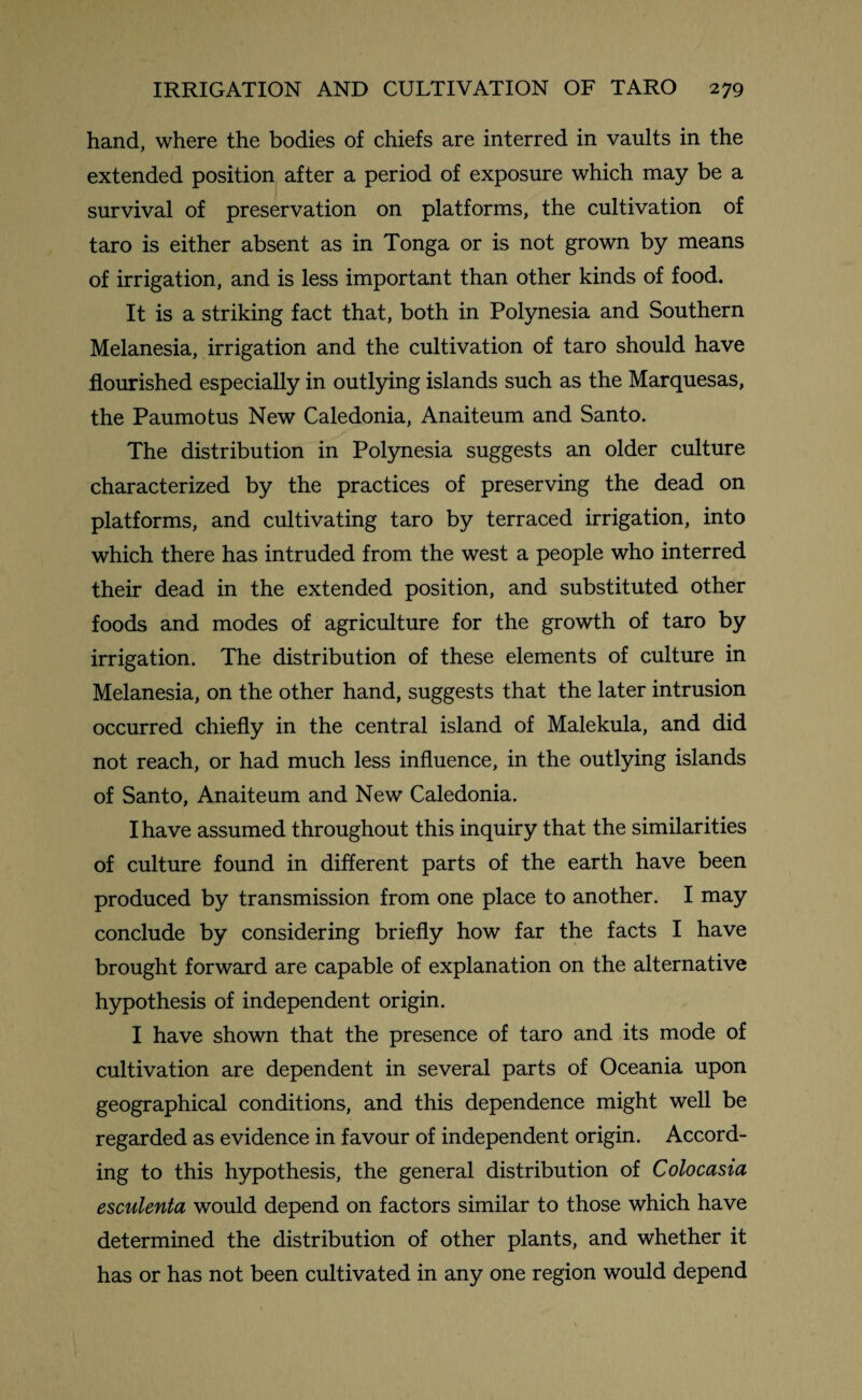 hand, where the bodies of chiefs are interred in vaults in the extended position after a period of exposure which may be a survival of preservation on platforms, the cultivation of taro is either absent as in Tonga or is not grown by means of irrigation, and is less important than other kinds of food. It is a striking fact that, both in Polynesia and Southern Melanesia, irrigation and the cultivation of taro should have flourished especially in outlying islands such as the Marquesas, the Paumotus New Caledonia, Anaiteum and Santo. The distribution in Polynesia suggests an older culture characterized by the practices of preserving the dead on platforms, and cultivating taro by terraced irrigation, into which there has intruded from the west a people who interred their dead in the extended position, and substituted other foods and modes of agriculture for the growth of taro by irrigation. The distribution of these elements of culture in Melanesia, on the other hand, suggests that the later intrusion occurred chiefly in the central island of Malekula, and did not reach, or had much less influence, in the outlying islands of Santo, Anaiteum and New Caledonia. I have assumed throughout this inquiry that the similarities of culture found in different parts of the earth have been produced by transmission from one place to another. I may conclude by considering briefly how far the facts I have brought forward are capable of explanation on the alternative hypothesis of independent origin. I have shown that the presence of taro and its mode of cultivation are dependent in several parts of Oceania upon geographical conditions, and this dependence might well be regarded as evidence in favour of independent origin. Accord¬ ing to this hypothesis, the general distribution of Colocasia esculenta would depend on factors similar to those which have determined the distribution of other plants, and whether it has or has not been cultivated in any one region would depend