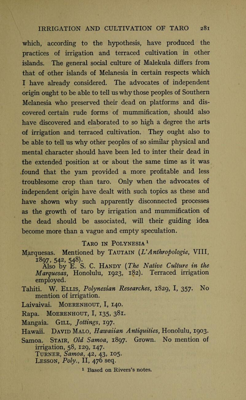 which, according to the hypothesis, have produced the practices of irrigation and terraced cultivation in other islands. The general social culture of Malekula differs from that of other islands of Melanesia in certain respects which I have already considered. The advocates of independent * origin ought to be able to tell us why those peoples of Southern Melanesia who preserved their dead on platforms and dis¬ covered certain rude forms of mummification, should also have discovered and elaborated to so high a degree the arts of irrigation and terraced cultivation. They ought also to \ be able to tell us why other peoples of so similar physical and mental character should have been led to inter their dead in the extended position at or about the same time as it was found that the yam provided a more profitable and less troublesome crop than taro. Only when the advocates of independent origin have dealt with such topics as these and have shown why such apparently disconnected processes as the growth of taro by irrigation and mummification of the dead should be associated, will their guiding idea become more than a vague and empty speculation. Taro in Polynesia1 Marquesas. Mentioned by Tautain (L’Anthropologie, VIII, 1897, 542, 548). Also by E. S. C. Handy (The Native Culture in the Marquesas, Honolulu, 1923, i§2). Terraced irrigation employed. Tahiti. W. Ellis, Polynesian Researches, 1829, I, 357. No mention of irrigation. Laivaivai. Moerenhout, I, 140. Rapa. Moerenhout, I, 135, 381. Mangaia. Gill, Jottings, 197. Hawaii. David Malo, Hawaiian Antiquities, Honolulu, 1903. Samoa. Stair, Old Samoa, 1897. Grown. No mention of irrigation, 58, 129, 147. Turner, Samoa, 42, 43, 105. Lesson, Poly., II, 476 seq. 1 Based on Rivers’s notes.