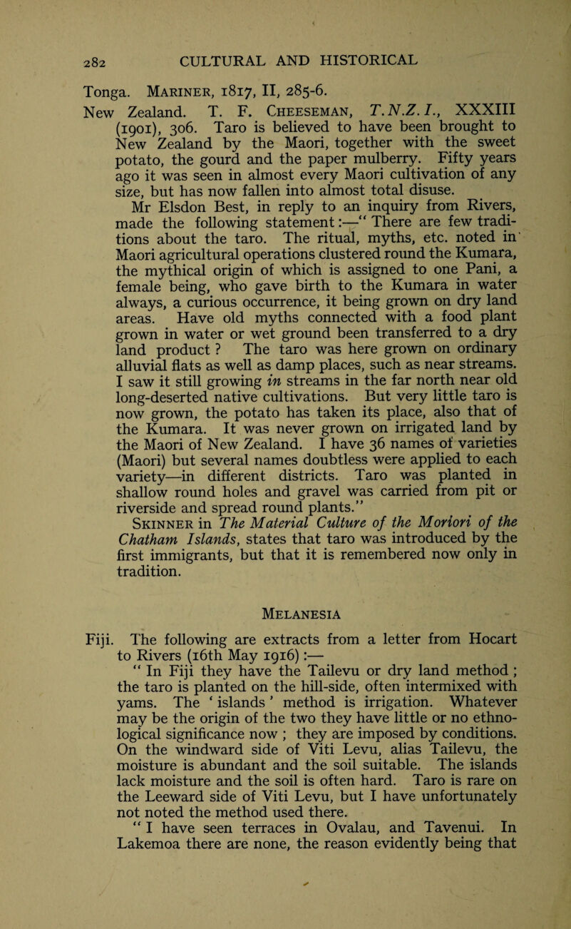 Tonga. Mariner, 1817, II, 285-6. New Zealand. T. F. Cheeseman, T.N.Z.I., XXXIII (1901), 306. Taro is believed to have been brought to New Zealand by the Maori, together with the sweet potato, the gourd and the paper mulberry. Fifty years ago it was seen in almost every Maori cultivation of any size, but has now fallen into almost total disuse. Mr Elsdon Best, in reply to an inquiry from Rivers, made the following statement:—“ There are few tradi¬ tions about the taro. The ritual, myths, etc. noted in’ Maori agricultural operations clustered round the Kumara, the mythical origin of which is assigned to one Pani, a female being, who gave birth to the Kumara in water always, a curious occurrence, it being grown on dry land areas. Have old myths connected with a food plant grown in water or wet ground been transferred to a dry land product ? The taro was here grown on ordinary alluvial flats as well as damp places, such as near streams. I saw it still growing in streams in the far north near old long-deserted native cultivations. But very little taro is now grown, the potato has taken its place, also that of the Kumara. It was never grown on irrigated land by the Maori of New Zealand. I have 36 names of varieties (Maori) but several names doubtless were applied to each variety—in different districts. Taro was planted in shallow round holes and gravel was carried from pit or riverside and spread round plants.” Skinner in The Material Culture of the Moriori of the Chatham Islands, states that taro was introduced by the first immigrants, but that it is remembered now only in tradition. Melanesia Fiji. The following are extracts from a letter from Hocart to Rivers (16th May 1916):— “ In Fiji they have the Tailevu or dry land method ; the taro is planted on the hill-side, often intermixed with yams. The ‘ islands * method is irrigation. Whatever may be the origin of the two they have little or no ethno¬ logical significance now ; they are imposed by conditions. On the windward side of Viti Levu, alias Tailevu, the moisture is abundant and the soil suitable. The islands lack moisture and the soil is often hard. Taro is rare on the Leeward side of Viti Levu, but I have unfortunately not noted the method used there. “ I have seen terraces in Ovalau, and Tavenui. In Lakemoa there are none, the reason evidently being that