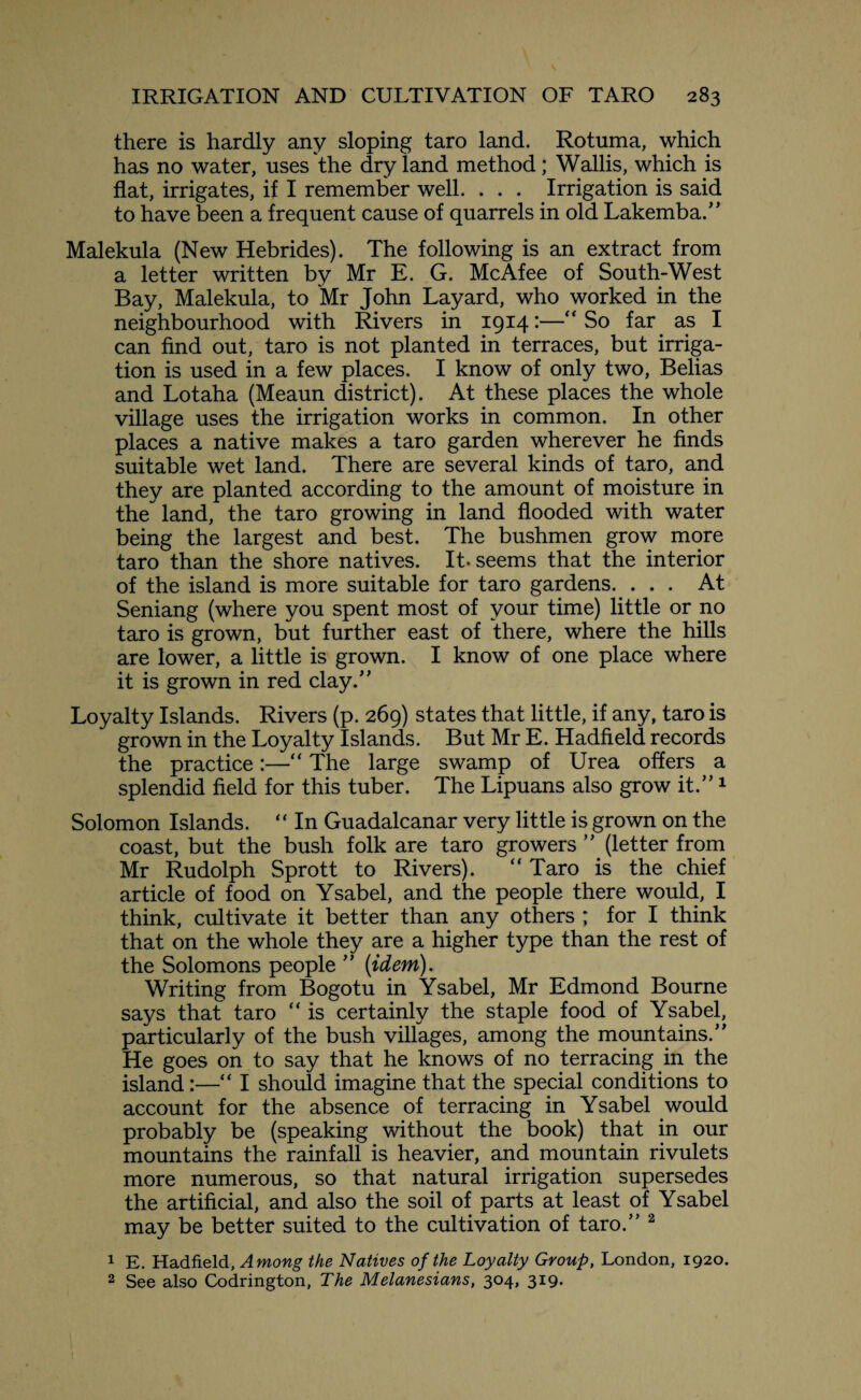 there is hardly any sloping taro land. Rotuma, which has no water, uses the dry land method; Wallis, which is flat, irrigates, if I remember well. . . . Irrigation is said to have been a frequent cause of quarrels in old Lakemba.” Malekula (New Hebrides). The following is an extract from a letter written by Mr E. G. McAfee of South-West Bay, Malekula, to Mr John Layard, who worked in the neighbourhood with Rivers in 1914 ■—“ So far as I can find out, taro is not planted in terraces, but irriga¬ tion is used in a few places. I know of only two, Belias and Lotaha (Meaun district). At these places the whole village uses the irrigation works in common. In other places a native makes a taro garden wherever he finds suitable wet land. There are several kinds of taro, and they are planted according to the amount of moisture in the land, the taro growing in land flooded with water being the largest and best. The bushmen grow more taro than the shore natives. It. seems that the interior of the island is more suitable for taro gardens. ... At Seniang (where you spent most of your time) little or no taro is grown, but further east of there, where the hills are lower, a little is grown. I know of one place where it is grown in red clay.” Loyalty Islands. Rivers (p. 269) states that little, if any, taro is grown in the Loyalty Islands. But Mr E. Hadfield records the practice:—“ The large swamp of Urea offers a splendid field for this tuber. The Lipuans also grow it.”1 Solomon Islands. “ In Guadalcanar very little is grown on the coast, but the bush folk are taro growers ” (letter from Mr Rudolph Sprott to Rivers). “ Taro is the chief article of food on Ysabel, and the people there would, I think, cultivate it better than any others ; for I think that on the whole they are a higher type than the rest of the Solomons people ” {idem). Writing from Bogotu in Ysabel, Mr Edmond Bourne says that taro “ is certainly the staple food of Ysabel, particularly of the bush villages, among the mountains.” He goes on to say that he knows of no terracing in the island:—“ I should imagine that the special conditions to account for the absence of terracing in Ysabel would probably be (speaking without the book) that in our mountains the rainfall is heavier, and mountain rivulets more numerous, so that natural irrigation supersedes the artificial, and also the soil of parts at least of Ysabel may be better suited to the cultivation of taro.” 2 1 E. Hadfield, Among the Natives of the Loyalty Group, London, 1920. 2 See also Codrington, The Melanesians, 304, 319.