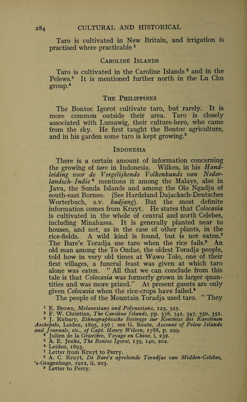 Taro is cultivated in New Britain, and irrigation is practised where practicable 1 Caroline Islands Taro is cultivated in the Caroline Islands 2 and in the Pelews.3 It is mentioned further north in the Lu Chu group.4 The Philippines The Bontoc Igorot cultivate taro, but rarely. It is more common outside their area. Taro is closely associated with Lumawig, their culture-hero, who came from the sky. He first taught the Bontoc agriculture, and in his garden some taro is kept growing.5 Indonesia There is a certain amount of information concerning the growing of taro in Indonesia. Wilken, in his Hand- leiding voor de Vergelijkende Volkenkunds van Neder- landsch- Indie 6 mentions it among the Malays, also in Java, the Sunda Islands and among the Olo Ngadju of south-east Borneo. (See Hardeland Dajacksch-Deutsches Worterbuch, s.v. kudjang). But the most definite information comes from Kruyt. He states that Colocasia is cultivated in the whole of central and north Celebes, including Minahassa. It is generally planted near to houses, and not, as in the case of other plants, in the rice-fields. A wild kind is found, but is not eaten.7 The Bare'e Toradja use taro when the rice fails.8 An old man among the To Ondae, the oldest Toradja people, told how in very old times at Wawo Tolo, one of their first villages, a funeral feast was given at which taro alone was eaten. “ All that we can conclude from this tale is that Colocasia was formerly grown in larger quan¬ tities and was more prized.” At present guests are only given Colocasia when the rice-crops have failed.8 The people of the Mountain Toradja used taro.  They 1 E. Brown, Melanesians and Polynesians, 125, 325. 2 F. W. Christian, The Caroline Islands, pp. 338, 342, 347, 350, 351. 3 J. Kubary, Ethnographische Beitrage zur Kentniss des Karolinen Archipelo, Leiden, 1895, 156 ; see G. Keate, Account of Pelew Islands and Journals, etc., of Capt. Henry Wilson, 1788, p. 299. 4 Julien de la Gravi&re, Voyage en Chine, i, 232. 6 A. E. Jenks, The Bontoc Igorot, 139, 140, 202. 6 Leiden, 1893. 7 Letter from Kruyt to Perry. 8 A. C. Kruyt, De Bare’e aprekende Toradjas van Midden-Celebes, 's-Gragenhage, 1912, ii, 203. 9 Letter to Perry.