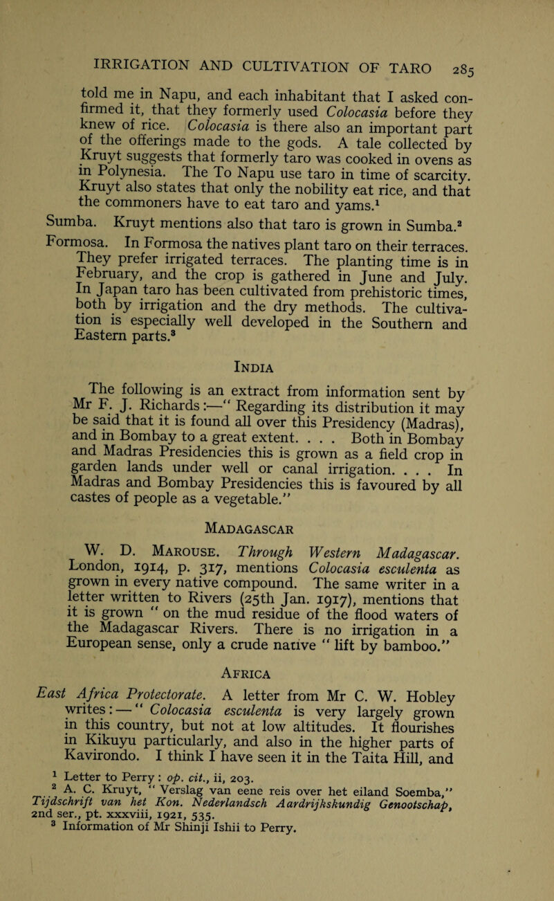 told me in Napu, and each inhabitant that I asked con¬ firmed it, that they formerly used Colocasia before they knew of rice. Colocasia is there also an important part of the offerings made to the gods. A tale collected by Kruyt suggests that formerly taro was cooked in ovens as in Polynesia. The To Napu use taro in time of scarcity. Kruyt also states that only the nobility eat rice, and that the commoners have to eat taro and yams.1 Sumba. Kruyt mentions also that taro is grown in Sumba.2 Formosa. In Formosa the natives plant taro on their terraces. They prefer irrigated terraces. The planting time is in February, and the crop is gathered in June and July. In Japan taro has been cultivated from prehistoric times, both by irrigation and the dry methods. The cultiva¬ tion is especially well developed in the Southern and Eastern parts.3 India The following is an extract from information sent by Mr F. J. Richards:—“ Regarding its distribution it may be said that it is found all over this Presidency (Madras), and in Bombay to a great extent. . . . Both in Bombay and Madras Presidencies this is grown as a field crop in garden lands under well or canal irrigation. ... In Madras and Bombay Presidencies this is favoured by all castes of people as a vegetable/' Madagascar W. D. Marouse. Through Western Madagascar. London, 1914, p. 317, mentions Colocasia esculenta as grown in every native compound. The same writer in a letter written to Rivers (25th Jan. 1917), mentions that it is grown “ on the mud residue of the flood waters of the Madagascar Rivers. There is no irrigation in a European sense, only a crude native “ lift by bamboo. Africa East Africa Protectorate. A letter from Mr C. W. Hobley writes: — “ Colocasia esculenta is very largely grown in this country, but not at low altitudes. It flourishes in Kikuyu particularly, and also in the higher parts of Kavirondo. I think I have seen it in the Taita Hill, and 1 Letter to Perry : op. cit., ii, 203. 2 A. C. Kruyt, “ Verslag van eene reis over het eiland Soemba,” Tijdschrift van het Kon. Nederlandsch Aaydyij kskundig Gcnootschap, 2nd ser,, pt. xxxviii, 1921, 535. 3 Information of Mr Shinji Ishii to Perry.