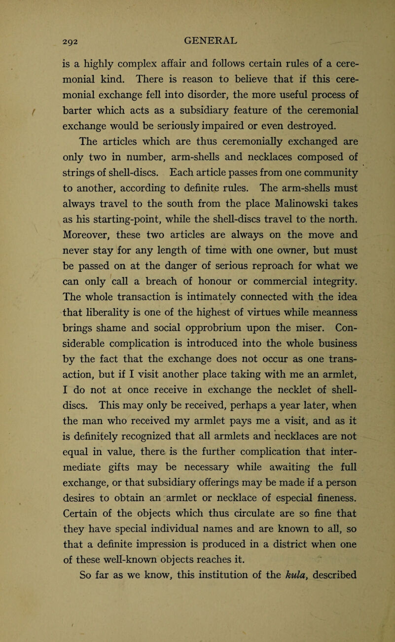 is a highly complex affair and follows certain rules of a cere¬ monial kind. There is reason to believe that if this cere¬ monial exchange fell into disorder, the more useful process of barter which acts as a subsidiary feature of the ceremonial exchange would be seriously impaired or even destroyed. The articles which are thus ceremonially exchanged are only two in number, arm-shells and necklaces composed of strings of shell-discs. Each article passes from one community to another, according to definite rules. The arm-shells must always travel to the south from the place Malinowski takes as his starting-point, while the shell-discs travel to the north. Moreover, these two articles are always on the move and never stay for any length of time with one owner, but must be passed on at the danger of serious reproach for what we can only call a breach of honour or commercial integrity. The whole transaction is intimately connected with the idea that liberality is one of the highest of virtues while meanness brings shame and social opprobrium upon the miser. Con¬ siderable complication is introduced into the whole business by the fact that the exchange does not occur as one trans¬ action, but if I visit another place taking with me an armlet, I do not at once receive in exchange the necklet of shell- discs. This may only be received, perhaps a year later, when the man who received my armlet pays me a visit, and as it is definitely recognized that all armlets and necklaces are not equal in value, there is the further complication that inter¬ mediate gifts may be necessary while awaiting the full exchange, or that subsidiary offerings may be made if a person desires to obtain an armlet or necklace of especial fineness. Certain of the objects which thus circulate are so fine that they have special individual names and are known to all, so that a definite impression is produced in a district when one of these well-known objects reaches it. So far as we know, this institution of the kula, described